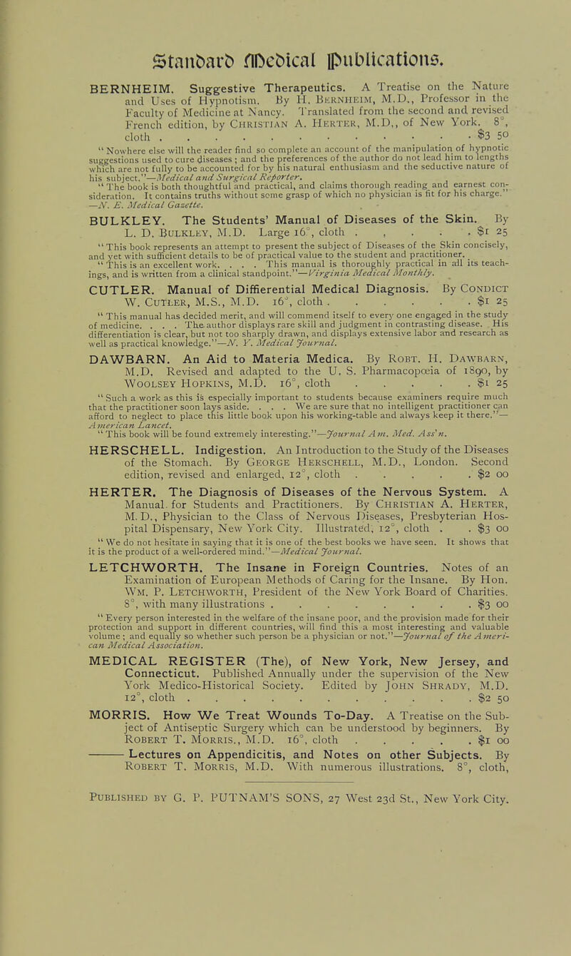 BERNHEIM. Suggestive Therapeutics. A Treatise on the Nature and Uses of Hypnotism. By H. Bkrnheim, M.D., Professor in the Faculty of Medicine at Nancy. Translated from the second and revised French edition, by Christian A. Herter, M.D,, of New York. 8°, cloth $3 50  Nowhere else will the reader find so complete an account of the manipulation of hypnotic suggestions used to cure diseases ; and the preferences of the author do not lead him to lengths which are not fully to be accounted for by his natural enthusi.asm and the seductive nature of his subject,—Medical and Surgical Reporter.  The book is both thoughtful and practical, and claims thorough reading and earnest con- sideration. It contains truths without seme grasp of which no physician is fit for his charge. —A'. E. Medical Gazette. BULKLEY. The Students' Manual of Diseases of the Skin. By L. D. BuLKLKY, M.D. Large i6% cloth $r 25  This book represents an attempt to present the subject of Diseases of the Skin concisely, and yet with sufficient details to be of practical value to the student and practitioner. _  This is an excellent work. . . . This manual is thoroughly practical in ail its teach- ings, and is written from a clinical standpoint.—Virginia Medical Monthly. CUTLER. Manual of Diffierential Medical Diagnosis. By Conuict W. Cutler, M.S., M.D. xb\ cloth $1 25  This manual has decided merit, and will commend itself to every one engaged in the study of medicine. . . . The author displays rare skill and judgment in contrasting disease. , His differentiation is clear, but not too sharply drawn, and displays extensive labor and research as well as practical knowledge.—N. Y. Medical Journal. DAWBARN. An Aid to Materia Medica. By Robt. H. Dawbarn, M.D. Revised and adapted to the U. S. Pharmacopceia of 1890, by WOOLSEY HOPKI.NS, M.D. i6°, cloth $1 25  Such a work as this is especially important to students because examiners require much that the practitioner soon lays aside. . . . We are sure that no intelligent practitioner can afford to neglect to place this little book upon his working-table and always keep it there.— A nierican Lancet.  This book will be found extremely interesting.—Journal Am. Med. Ass'ti. HERSCHELL. Indigestion. An Introduction to the Study of the Diseases of the Stomach. By George Herschell, M.D., London. Second edition, revised and enlarged, 12°, cloth . . . . . $2 00 HERTER. The Diagnosis of Diseases of the Nervous System. A Manual, for Students and Practitioners. By Christian A. Herter, M. D., Physician to the Class of Nervous Diseases, Presbyterian Hos- pital Dispensary, New York City. Illustrated, 12, cloth . . $3 00  We do not hesitate in saying that it is one of the best books we have seen. It shows that it is the product of a well-ordered mind.—Medical Journal. LETCHWORTH. The Insane in Foreign Countries. Notes of an Examination of European Methods of Caring for the Insane. By Hon. Wm. p. Letchworth, President of the New York Board of Charities. 8°, with many illustrations . . . . . . . . $3 00  Every person interested in the welfare of the insane poor, and the provision made for their protection and support in different countries, will find this a most interesting and valuable volume ; and equally so whether such person be a physician or not.—Journal of the A meri- can Medical Association. MEDICAL REGISTER (The), of New York, New Jersey, and Connecticut. Published Annually under the supervision of the New York Medico-Historical Society. Edited by John Shrady, M.D. 12°, cloth $2 50 MORRIS. How We Treat Wounds To-Day. A Treatise on the Sub- ject of Antiseptic Surgery which can be understood by beginners. By Robert T. Morris., M.D. I6^ cloth $1 00 Lectures on Appendicitis, and Notes on other Subjects. By Robert T. Morris, M.D. With numerous illustrations. 8°, cloth,