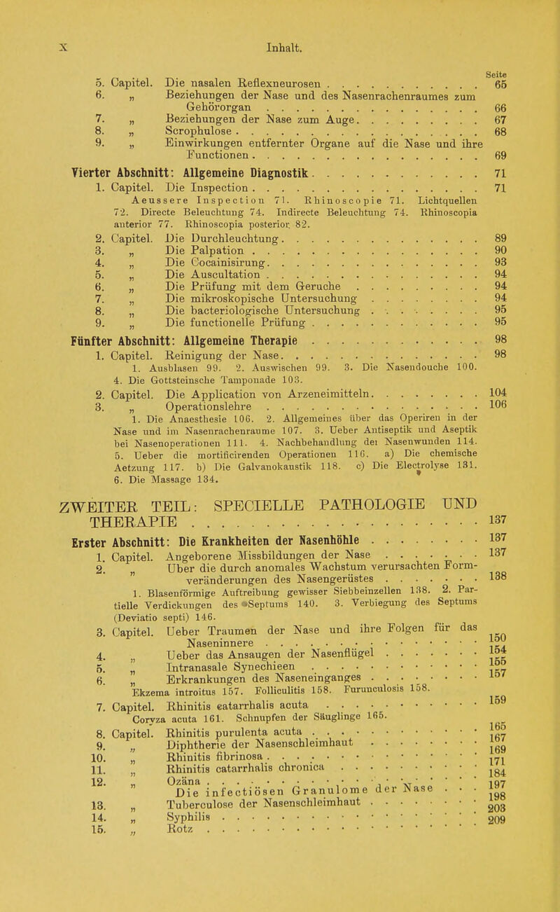 Seite 5. Capitel. Die nasalen Reflexneurosen 65 6. „ Beziehungen der Nase und des Nasenrachenraumes zum Gehörorgan 66 7. „ Beziehungen der Nase zum Auge 67 8. „ Scrophulose 68 9. „ Einwirkungen entfernter Organe auf die Nase und ihre Functionen 69 Yierter Abschnitt : Allgemeine Diagnostik 71 1. Capitel. Die Inspection 71 Aeussere Inspection 71. Ehinoscopie 71. Lichtquellen 72. Directe Beleuchtung 74. Indirecte Beleuchtung 7-1. Rhinoscopia anterior 77. Rhinoscopia posterior. 82. 2. Capitel. Die Durchleuchtung 89 3. „ Die Palpation 90 4. „ Die Cocainisirung 93 5. „ Die Auscultation 94 6. „ Die Prüfung mit dem Gerüche 94 7. „ Die mikroskopische Untersuchung 94 8. „ Die bacteriologische Untersuchung . . 95 9. „ Die functionelle Prüfung 95 Fünfter Abschnitt: Allgemeine Therapie 98 1. Capitel. Reinigung der Nase 98 1. Ausblasen 99. 2. Auswischen 99. 3. Die Nasendouche 100. 4. Die Gottsteinsche Tamponade 103. 2. Capitel. Die Application von Arzeneimitteln 104 3. „ Operationslehre 106 1. Die Anaesthesie 106. 2. Allgemeines Uber das Operiren in der Nase nnd im Nasenrachenräume 107. 3. Ueber Antiseptik und Aseptik bei Nasenoperationen 111. 4. Nachbehandlung dei Nasenwunden 114. 5. Ueber die mortificirenden Operationen 11G. a) Die chemische Aetzung 117. h) Die Galvanokaustik 118. c) Die Electrotyse 131. 6. Die Massage 134. ZWEITER TEIL: SPECIELLE PATHOLOGIE UND THERAPIE 137 Erster Abschnitt: Die Krankheiten der Nasenhöhle 137 1. Capitel. Angeborene Missbildungen der Nase 137 2* Uber die durch anomales Wachstum verursachten Form- veränderungen des Nasengerüstes I38 1. Blasenförmige Auftreibung gewisser Siebbeinzellen 138. 2. Par- tielle Verdickungen des sSeptums 140. 3. Verbiegung des Septums (Deviatio septi) 146. 3. Capitel. Ueber Traumen der Nase und ihre Folgen für das Naseninnere 4. n Ueber das Ansaugen der Nasenflügel j°* 5. „ Tntranasale Synechieen 6 „ Erkrankungen des Naseneinganges 10 Ekzema introitus 157. Folliculitis 158. Furunculosis 158. 7. Capitel. Rhinitis eatarrhalis acuta Coryza acuta 161. Schnupfen der Säuglinge 165. 8. Capitel. Rhinitis purulenta acuta ' 9. „ Diphtherie der Nasenschleimhaut ^ 10. „ Rhinitis fibrinosa 11. „ Rhinitis eatarrhalis chronica lg4 12. ,, Ozäna • • •', ' \,107 Die infectiösen Granulome der Nase . • • w 13. „ Tuberculose der Nasenschleimhaut 203 14. „ Syphilis 209 15. „ Rotz