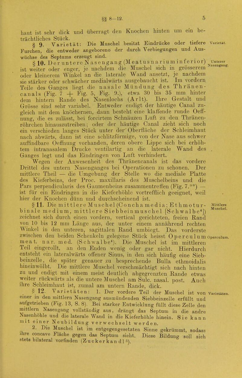 §§ 8-12- haut ist sehr dick und überragt den Knochen hinten um ein be- trächtliches Stück. § 9. Varietät: Die Muschel besitzt Eindrücke oder tiefere Varietät. Furchen, die entweder angeborene- der durch Verbiegungen und Aus- wüchse des Septums erzeugt sind. § 10. Der untere Nasengang (Meatus narium inferior) ^unterer ist weiter oder enger, je nachdem die Muschel sich in grösserem Aa6enß oder kleinerem Winkel an die laterale Wand ansetzt, je nachdem sie stärker oder schwächer medialwärts ausgebaucht ist. Im vordem. Teile des Ganges hegt die nasale Mündung des Thränen- canals (Fig. 7 + Fig. 5, Fig. 9.), etwa 30 bis 35 mm hinter dem hintern Eande des Nasenlochs (Arlt). Ihre Gestalt und Grösse sind sehr variabel. Entweder endigt der häutige Canal zu- gleich mit dem knöchernen, dann besteht eine klaffende runde Oeff- nung, die es zulässt, bei forcirtem Schnäuzeu Luft zu den Thränen- röhrchen hinauszutreiben; oder der häutige Canal zieht sich noch ein verschieden langes Stück unter der Oberfläche der Schleimbaut nach abwärts, dann ist eine schlitzförmige, von der Nase aus schwer auffindbare Oeffhung vorhanden, deren obere Lippe sich bei erhöh- tem intranasalem Drucke ventilartig an die laterale Wand des . Ganges legt und das Eindringen von Luft verhindert. Wegen der Anwesenheit des Thränencanals ist das vordere Drittel des untern Nasenganges bei Operationen zu schonen. Der mittlere Theil — die Umgebung der Stelle wo die mediale Platte des Kieferbeins, der Proc. maxillaris des Muschelbeins und die Pars perpendicularis des Gaumenbeins zusammentreffen (Fig. 7.**) — ist für ein Eindringen in die Kieferhöhle vortrefflich geeignet, weil hier der Knochen dünn und durchscheinend ist. §11. Die mittlere Muschel (Concha media; Ethmotur- Mittlere binale medium, mittlere Siebbeinmuschel [Schwalbe4]) us° e' zeichnet sich durch einen vordem, vertical gerichteten, freien Rand von 10 bis 12 mm Länge aus, der unter einem annährend rechten Winkel in den unteren, sagittalen Rand umbiegt. Das vorderste zwischen den beiden Schenkeln gelegene Stück heisst O p e r c u 1 u m opercuium. meat. nar. med. (Schwalbe4). Die Muschel ist im mittleren Teil eingerollt, an den Enden wenig oder gar nicht. Hierdurch entsteht ein lateralwärts offener Sinus, in den sich häufig eine Sieb- beinzelle, die später genauer zu besprechende Bulla ethmoidalis hineinwölbt. Die mittlere Muschel verschmächtigt sich nach hinten zu und endigt mit einem meist deutlich abgegrenzten Rande etwas weiter rückwärts als die untere Muschel am Sulc. nasal, post. Auch ihre Schleimhaut ist, zumal am untern Rande, dick. §12. Varietäten: 1. Der vordere Teil der Muschel ist von Varietäten, einer in den mittlem Nasengang ausmündenden Siebbeinzelle erfüllt und aufgetrieben (Fig. 13, S. 8). Bei starker Entwicklung füllt diese Zelle den mittlem Nasengang vollständig aus, drängt das Septum in die andre Nasenhöhle und die laterale Wand in die Kieferhöhle hinein. Sie kann mit einer Neubildung verwechselt werden. 2. Die Muschel ist im entgegengesetzten Sinne gekrümmt, sodass ihre coneave Fläche gegen das Septum sieht. Diese Bildung soll sich stets bilateral vorfinden (Zucker kan dl 5).