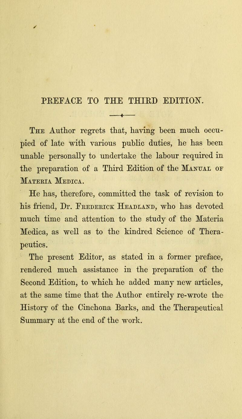 PEEPACE TO THE THIED EDITIOJN^. The Author regrets that, having been much occu- pied of late with various public duties, he has been unable personally to undertake the labour required in the preparation of a Third Edition of the Mai^tjal of Materia Medic a. He has, therefore, committed the task of revision to his friend. Dr. Eeedeeice: Headlai^^d, who has devoted much time and attention to the study of the Materia Medica, as well as to the kindred Science of Thera- peutics. The present Editor, as stated in a former preface, rendered much assistance in the preparation of the Second Edition, to which he added many new articles, at the same time that the Author entirely re-wrote the History of the Cinchona Earks, and the Therapeutical Summary at the end of the work.