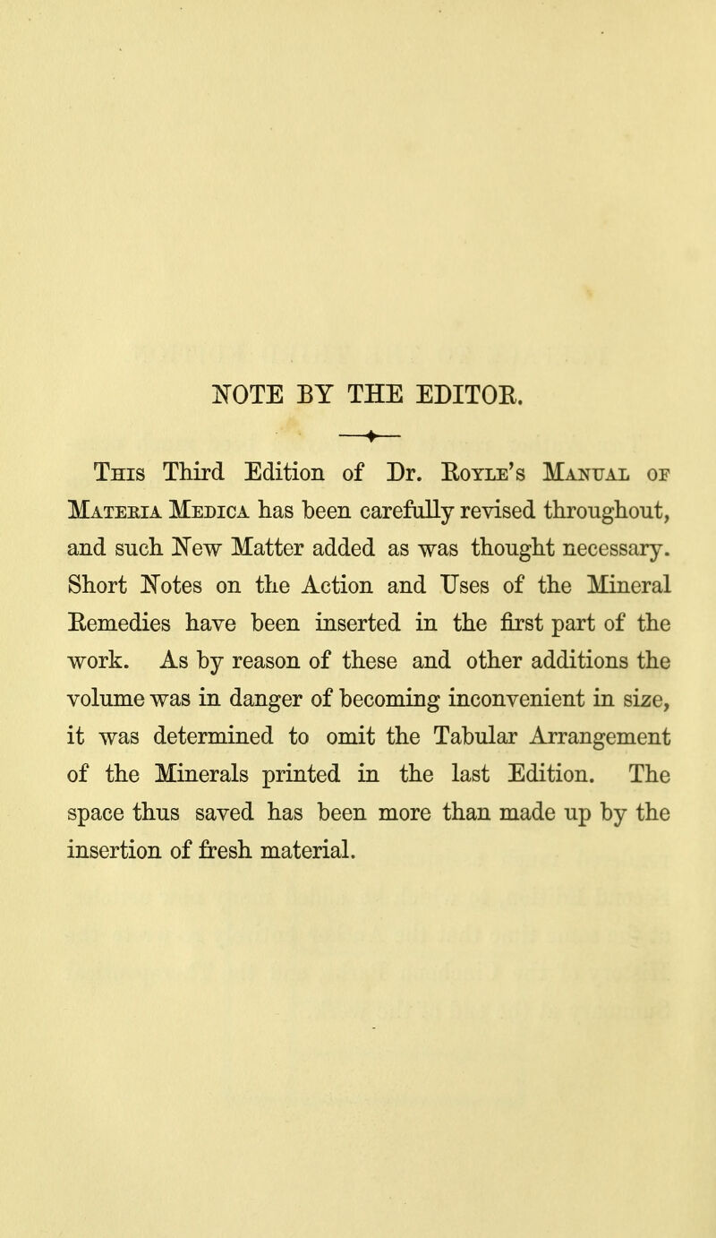 ISTOTE BY THE EDITOE. —♦— This Third Edition of Dr. Eoyle's Manual of Materia Medica has been carefully revised throughout, and such [NTew Matter added as was thought necessary. Short l^otes on the Action and Uses of the Mineral Eemedies have been inserted in the first part of the work. As by reason of these and other additions the volume was in danger of becoming inconvenient in size, it was determined to omit the Tabular Arrangement of the Minerals printed in the last Edition. The space thus saved has been more than made up by the insertion of fresh material.