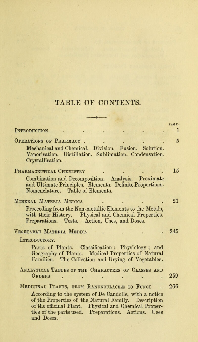 TABLE OF CONTENTS. —♦— FAGF.. Inteoduction ...... 1 Operations of Pharmacy .... .5 Medianical and Chemical. Division. Fusion. Solution. Vaporisation. Distillation. SulDlimation. Condensation. Crystallisation. Pharmaceutical Chemistry . . . .15 Combination and Decomposition. Analysis. Proximate and Ultimate Principles. Elements. Definite Proportions. Nomenclature. Table of Elements. Mineral Materia Medica . . . .21 Proceeding from the Non-metallic Elements to the Metals, with their History. Physical and Chemical Properties. Preparations. Tests. Action, Uses, and Doses. Vegetable Materia Medica .... 245 Introductory. Parts of Plants. Classification ; Physiology ; and Geography of Plants. Medical Properties of Natural Families. The Collection and Drying of Vegetables. Analytical Tables of the Characters of Classes and Orders ...... 259 Medicinal Plants, from Ranunculace^ to Fungi . 266 According to the system of De Candolle, with a notice of the Properties of the Natural Family. Description of the officinal Plant. Physical and Chemical Proper- ties of the parts used. Preparations. Actions. Uses and Doses.