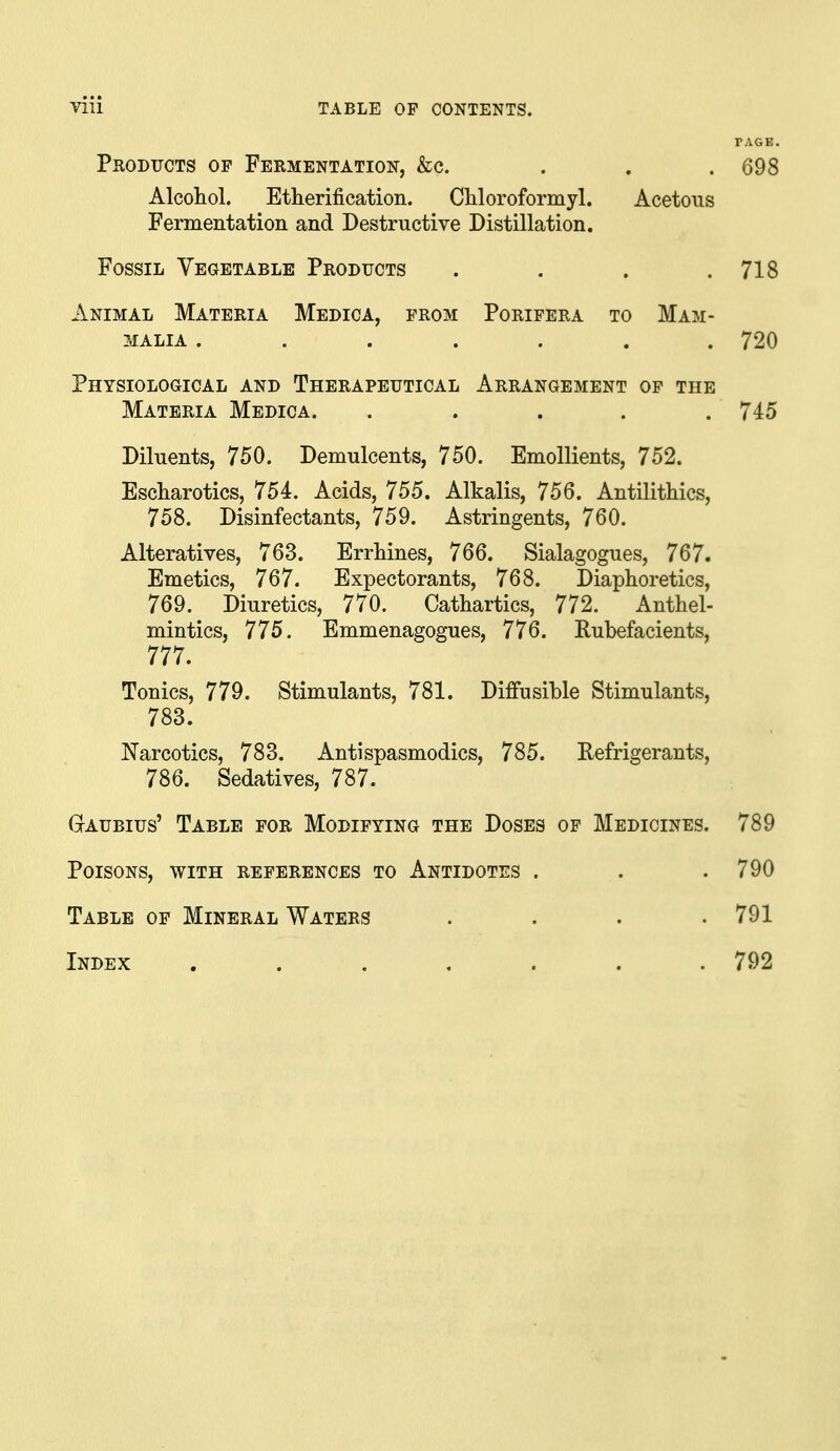 FAGS. Products op Fermentation, &c. ... 698 Alcohol. Etherification. Chloroformyl. Acetous Fermentation and Destructive Distillation. Fossil Vegetable Products . . . .718 Animal Materia Medica, from Porifera to Mam- malia ....... 720 Physiological and Therapeutical Arrangement of the Materia Medica. ..... 745 Diluents, 750. Demulcents, 750. Emollients, 752. Escharotics, 754. Acids, 755. Alkalis, 756. Antilithics, 758. Disinfectants, 759. Astringents, 760. Alteratives, 763. ErrMnes, 766. Sialagogues, 767. Emetics, 767. Expectorants, 768. Diaphoretics, 769. Diuretics, 770. Cathartics, 772. Anthel- mintics, 775. Emmenagogues, 776. Rubefacients, 777. Tonics, 779. Stimulants, 781. Diffusible Stimulants, 783. Narcotics, 783. Antispasmodics, 785. Refrigerants, 786. Sedatives, 787. GrAUBius' Table for Modifying the Doses of Medicines. 789 Poisons, with references to Antidotes . . .790 Table of Mineral Waters .... 791 Index . . . . . . .792