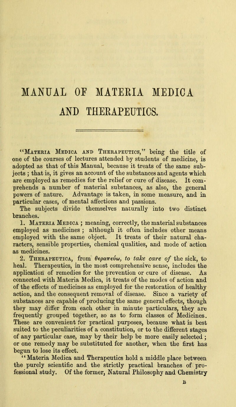 MANUAL OF MATEEIA MEDICA AND THEEAPEUTICS. Materia Medica and Therapeutics, being the title of one of the courses of lectures attended by students of medicine, is adopted as that of this Manual, because it treats of the same sub- jects ; that is, it gives an account of the substances and agents which are employed as remedies for the relief or cure of disease. It com- prehends a number of material substances, as also, the general powers of nature. Advantage is taken, in some measure, and in particular cases, of mental affections and passions. The subjects divide themselves naturally into two distinct branches. 1. Materia Medica ; meaning, correctly, the material substances employed as medicines ; although it often includes other means employed with the same object. It treats of their natural cha- racters, sensible properties, chemical qualities, and mode of action as medicines. 2. Therapeutica, from OepaTrevw, to take care of the sick, to heal. Therapeutics, in the most comprehensive sense, includes the application of remedies for the prevention or cure of disease. As connected with Materia Medica, it treats of the modes of action and of the effects of medicines as employed for the restoration of healthy action, and the consequent removal of disease. Since a variety of substances are capable of producing the same general effects, though they may differ from each other in minute particulars, they are frequently grouped together, so as to form classes of Medicines. These are convenient for practical purposes, because what is best suited to the peculiarities of a constitution, or to the different stages of any particular case, may by their help be more easily selected ; or one remedy may be substituted for another, when the first has begun to lose its effect. Materia Medica and Therapeutics hold a middle place between the purely scientific and the strictly practical branches of pro- fessional study. Of the former, Natural Philosophy and Chemistry B