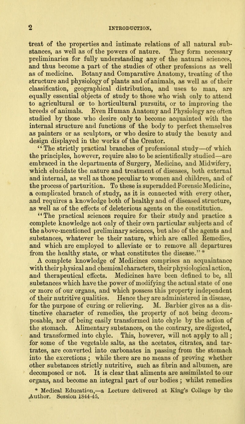 treat of tlie properties and intimate relations of all natural sub- stances, as well as of the powers of nature. They form necessary preliminaries for fully understanding any of the natural sciences, and thus become a part of the studies of other professions as well as of medicine. Botany and Comparative Anatomy, treating of the structure and physiology of plants and of animals, as well as of their classification, geographical distribution, and uses to man, are equally essential objects of study to those who wish only to attend to agricultural or to horticultural pursuits, or to improving the breeds of animals. Even Human Anatomy and Physiology are often studied by those who desire only to become acquainted with the internal structure and functions of the body to perfect themselves as painters or as sculptors, or who desire to study the beauty and design displayed in the works of the Creator. ' * The strictly practical branches of professional study—of which the principles, however, require also to be scientifically studied—are embraced in the departments of Surgery, Medicine, and Midwifery, which elucidate the nature and treatment of diseases, both external and internal, as well as those peculiar to women and children, and of the process of parturition. To these is superadded Forensic Medicine, a complicated branch of study, as it is conaected with every other, and requires a knowledge both of healthy and of diseased structure, as well afi of the effects of deleterious agents on the constitution. The practical sciences require for their study and practice a complete knowledge not only of their own particular subjects and of the above-mentioned preliminary sciences, but also of the agents and substances, whatever be their nature, which are called Remedies, and which are employed to alleviate or to remove all departures from the healthy state, or what constitutes the disease. * A complete knowledge of Medicines comprises an acquaintance with their physical and chemical characters, their physiological action, and therapeutical efiects. Medicines have been defined to be, all substances which have the power of modifying the actual state of one or more of our organs, and which possess this property independent of their nutritive qualities. Hence they are administered in disease, for the purpose of curing or relieving. M. Barbier gives as a dis- tinctive character of remedies, the property of not being decom- posable, nor of being easily transformed into chyle by the action of the stomach. Alimentary substances, on the contrary, are digested, and transformed into chyle. This, however, will not apply to all; for some of the vegetable salts, as the acetates, citrates, and tar- trates, are converted into carbonates in passing from the stomach into the excretions ; while there are no means of proving whether other substances strictly nutritive, such as fibrin and albumen, are decomposed or not. It is clear that aliments are assimilated to our organs, and become an integral part of our bodies ; whilst remedies * Medical Education,—a Lecture delivered at King's College by the Author. Session 1844-45.