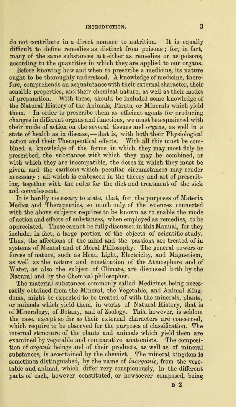 do not contribute in a direct manner to nutrition. It is equally- difficult to define remedies as distinct from poisons ; for, in fact, many of the same substances act either as remedies or as poisons, according to the quantities in which they are applied to our organs. Before knowiDg how and when to prescribe a medicine, its nature ought to be thoroughly understood. A knowledge of medicine, there- fore, comprehends an acquaintance with their external character, their sensible properties, and their chemical nature, as well as their modes of preparation. With these, should be included some knowledge of the Natural History of the Animals, Plants, or Minerals which yield them. In order to prescribe them as efficient agents for producing changes in different organs and functions, we must be acquainted with their mode of action on the several tissues and organs, as well in a state of health as in disease,—that is, with both their Physiological action and their Therapeutical effects. With all this must be com- bined a knowledge of the forms in which they may most fitly be prescribed, the substances with which they may be combined, or with which they are incompatible, the doses in which they must be given, and the cautions which peculiar circumstances may render necessary : all which is embraced in the theory and art of prescrib- ing, together with the rules for the diet and treatment of the sick and convalescent. It is hardly necessary to state, that, for the purposes of Materia Medica and Therapeutics, so much only of the sciences connected with the above subjects requires to be known as to enable the mode of action and effects of substances, when employed as remedies, to be appreciated. These cannot be fully discussed in this Manual, for they include, in fact, a large portion of the objects of scientific study. Thus, the affections of the mind and the passions are treated of in systems of Mental and of Moral Philosophy. The general powers or forces of nature, such as Heat, Light, Electricity, and Magnetism, as well as the nature and constitution of the Atmosphere and of Water, as also the subject of Climate, are discussed both by the Natural and by the Chemical philosopher. The material substances commonly called Medicines being neces- sarily obtained from the Mineral, the Vegetable, and Animal King- doms, might be expected to be treated of with the minerals, plants, or animals which yield them, in works of Natural History, that is of Mineralogy, of Botany, and of Zoology. This, however, is seldom the case, except so far as their external characters are concerned, which require to be observed for the purposes of classification. The internal structure of the plants and animals which yield them are examined by vegetable and comparative anatomists. The composi- tion of organic beings and of their products, as well as of mineral substances, is ascertained by the chemist. The mineral kingdom is sometimes distinguished, by the name of inorganic, from the vege- table and animal, which differ very conspicuously, in the different parts of each, however constituted, or howsoever composed, being 3 2