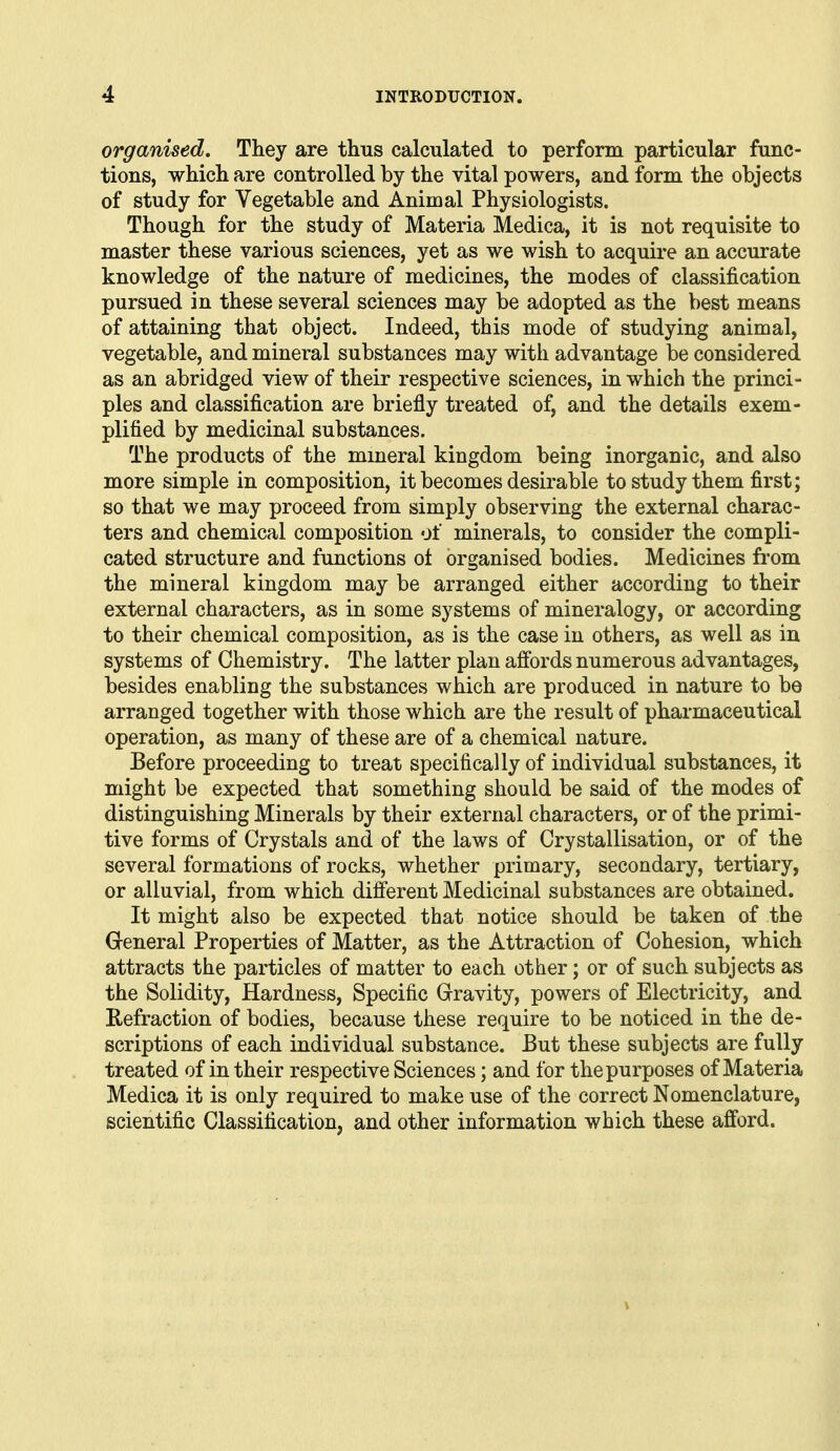 organised. They are thus calculated to perform particular func- tions, which are controlled by the vital powers, and form the objects of study for Vegetable and Animal Physiologists. Though for the study of Materia Medica, it is not requisite to master these various sciences, yet as we wish to acquire an accurate knowledge of the nature of medicines, the modes of classification pursued in these several sciences may be adopted as the best means of attaining that object. Indeed, this mode of studying animal, vegetable, and mineral substances may with advantage be considered as an abridged view of their respective sciences, in which the princi- ples and classification are briefly treated of, and the details exem- plified by medicinal substances. The products of the mmeral kingdom being inorganic, and also more simple in composition, it becomes desirable to study them first; so that we may proceed from simply observing the external charac- ters and chemical composition of minerals, to consider the compli- cated structure and functions oi organised bodies. Medicines from the mmeral kingdom may be arranged either according to their external characters, as in some systems of mineralogy, or according to their chemical composition, as is the case in others, as well as in systems of Chemistry. The latter plan affords numerous advantages, besides enabling the substances which are produced in nature to be arranged together with those which are the result of pharmaceutical operation, as many of these are of a chemical nature. Before proceeding to treat specifically of individual substances, it might be expected that something should be said of the modes of distinguishing Minerals by their external characters, or of the primi- tive forms of Crystals and of the laws of Crystallisation, or of the several formations of rocks, whether primary, secondary, tertiary, or alluvial, from which different Medicinal substances are obtained. It might also be expected that notice should be taken of the Greneral Properties of Matter, as the Attraction of Cohesion, which attracts the particles of matter to each other; or of such subjects as the Solidity, Hardness, Specific Gravity, powers of Electricity, and Refraction of bodies, because these require to be noticed in the de- scriptions of each individual substance. But these subjects are fully treated of in their respective Sciences; and for the purposes of Materia Medica it is only required to make use of the correct Nomenclature, scientific Classification, and other information which these afford.