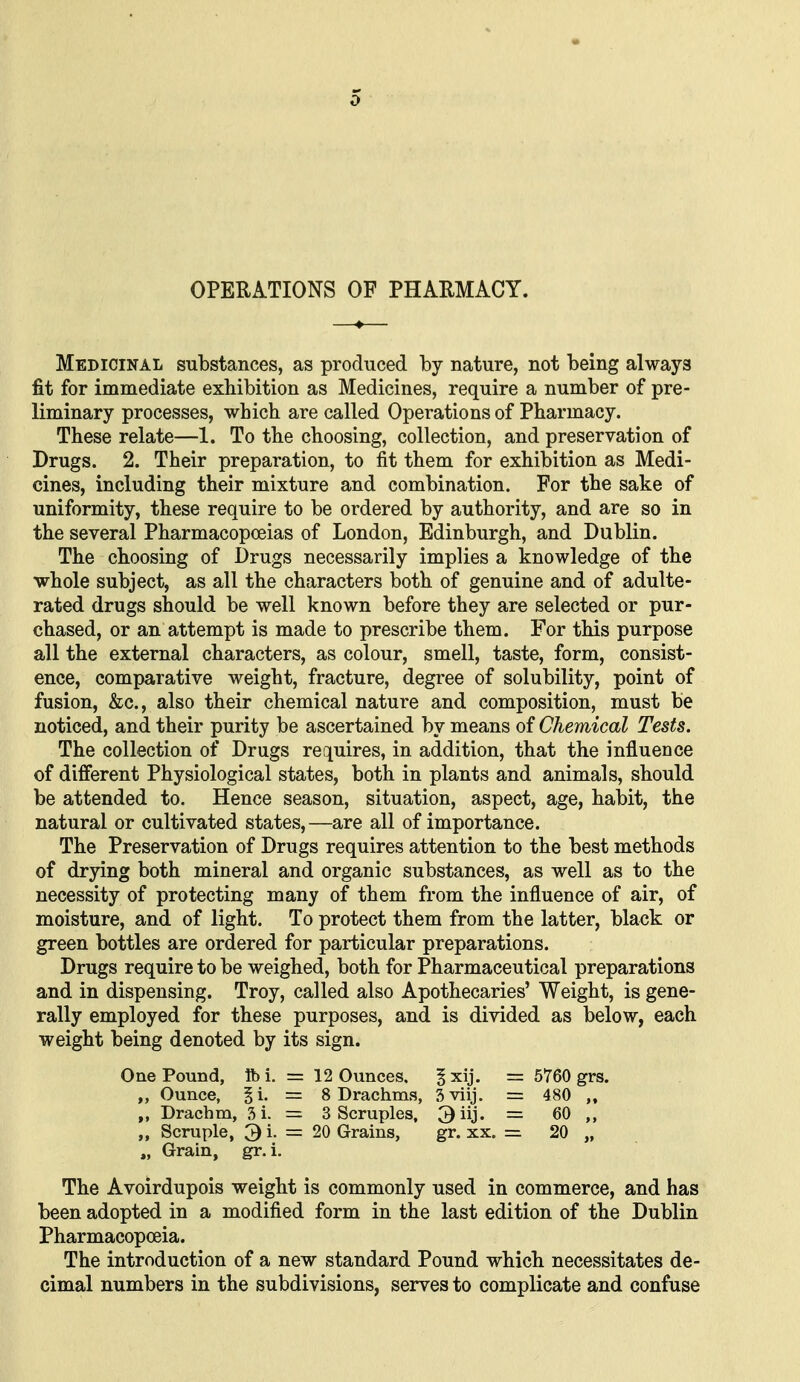 OPERATIONS OF PHARMACY. Medicinal substances, as produced by nature, not being always fit for immediate exhibition as Medicines, require a number of pre- liminary processes, which are called Operations of Pharmacy. These relate—1. To the choosing, collection, and preservation of Drugs. 2. Their preparation, to fit them for exhibition as Medi- cines, including their mixture and combination. For the sake of uniformity, these require to be ordered by authority, and are so in the several Pharmacopoeias of London, Edinburgh, and Dublin. The choosing of Drugs necessarily implies a knowledge of the whole subject, as all the characters both of genuine and of adulte- rated drugs should be well known before they are selected or pur- chased, or an attempt is made to prescribe them. For this purpose all the external characters, as colour, smell, taste, form, consist- ence, comparative weight, fracture, degree of solubility, point of fusion, &c., also their chemical nature and composition, must be noticed, and their purity be ascertained by means of Chemical Tests. The collection of Drugs requires, in addition, that the influence of different Physiological states, both in plants and animals, should be attended to. Hence season, situation, aspect, age, habit, the natural or cultivated states,—are all of importance. The Preservation of Drugs requires attention to the best methods of drying both mineral and organic substances, as well as to the necessity of protecting many of them from the influence of air, of moisture, and of light. To protect them from the latter, black or green bottles are ordered for particular preparations. Drugs require to be weighed, both for Pharmaceutical preparations and in dispensing. Troy, called also Apothecaries' Weight, is gene- rally employed for these purposes, and is divided as below, each weight being denoted by its sign. The Avoirdupois weight is commonly used in commerce, and has been adopted in a modified form in the last edition of the Dublin Pharmacopoeia. The introduction of a new standard Pound which necessitates de- cimal numbers in the subdivisions, serves to complicate and confuse One Pound, lb i. Ounce, § i. Drachm, 3 i. ,, Scruple, 3i. „ Grain, gr. i. 12 Ounces, ^xij. = 5760 grs. 8 Drachms, 3viij. = 480 ,, 3 Scruples, = 60 20 Grains, gr. xx. = 20 „