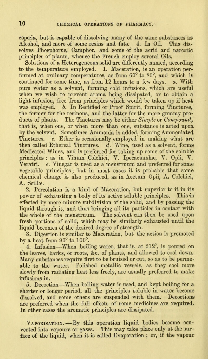 copoeia, but is capable of dissolving many of the same substances as Alcoliol, and more of some resins and fats. 4. In Oil. This dis- solves Phosphorus, Camphor, and some of the acrid and narcotic principles of plants, whence the French employ several Oils. Solutions of a Heterogeneous solid are differently named, according to the temperature employed. 1. Maceration, is an operation per- formed at ordinary temperatures, as from 60° to 80°, and which is* continued for some time, as from 12 hours to a few days. a. With pure water as a solvent, forming cold infusions, which are useful when we wish to prevent aroma being dissipated, or to obtain a light infusion, free from principles which would be taken up if heat was employed. 6. In Rectified or Proof Spirit, forming Tinctures, the former for the resinous, and the latter for the more gummy pro- ducts of plants. The Tinctures may be either Simple or Compoundf that is, when one, or when more than one, substance is acted upon, by the solvent. Sometimes Ammonia is added, forming Ammoniated Tinctures, c. Ether is occasionally employed in making what are then called Ethereal Tinctures, d. Wine, used as a solvent, forms Medicated Wines, and is preferred for taking up some of the soluble principles : as in Yinum Colchici, V. Ipecacuanhae, V. Opii, V. Veratri. e. Vinegar is used as a menstruum and preferred for some vegetable principles; but in most cases it is probable that some chemical change is also produced, as in Acetum Opii, A. Colchici, A. Scill{«. 2. Percolation is a kind of Maceration, but superior to it in its power of exhausting a body of its active soluble principles. This is effected by more minute subdivision of the solid, and by passing the liquid through it, and thus bringing all its particles in contact with the whole of the menstruum. The solvent can then be used upon fresh portions of solid, which may be similarly exhausted until the liquid becomes of the desired degree of strength. 3. Digestion is similar to Maceration, but the action is promoted by a heat from 90° to 100°. 4. Infusion—When boiling water, that is, at 212° is poured on the leaves, barks, or roots, &c. of plants, and allowed to cool down. Many substances require first to be bruised or cut, so as to be perme- able to the water. Polished metallic vessels, as they cool more slowly from radiating heat less freely, are usually preferred to make infusions in. 5. Decoction—^When boiling water is used, and kept boiling for a shorter or longer period, all the principles soluble in water become dissolved, and some others are suspended with them. Decoctions are preferred when the full efiects of some medicines are required. In other cases the aromatic principles are dissipated. Vaporisation.—By this operation liquid bodies become con- verted into vapours or gases. This may take place only at the sur- face of the liquid, when it is called Evaporation ; or, if the vapour