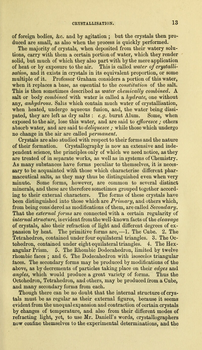 of foreign bodies, &c. and by agitation ; but tbe crystals then pro- duced are small, as also when the process is quickly performed. The majority of crystals, when deposited from their watery solu- tions, carry with them a certain portion of water, which they render solid, but much of which they also part with by the mere application of heat or by exposure to the air. This is called water of crystalli- sation, and it exists in crystals in its equivalent proportion, or some multiple of it. Professor Grraham considers a portion of this water, when it replaces a base, as essential to the constitution of the salt. This is then sometimes described as water chemically combined, A salt or body combined with water is called a hydrate, one without any, anhydrous. Sails which contain much water of crystallisation, when heated, undergo aqueous fusion, and, the water being dissi- pated, they are left as dry salts : e.g. burnt Alum. Some, when exposed to the air, lose this water, and are said to effloresce ; others absorb water, and are said to deliquesce ; while those which undergo no change in the air are called permanent. Crystals are also studied with respect to their forms and the nature of their formation. Crystallography is now an extensive and inde- pendent science, the principles only of which we need notice, as they are treated of in separate works, as well as in systems of Chemistry. As many substances have forms peculiar to themselves, it is neces- sary to be acquainted with those which characterise different phar- maceutical salts, as they may thus be distinguished even when very minute. Some forms, however, are common to several distinct minerals, and these are therefore sometimes grouped together accord- ing to their external characters. The forms of these crystals have been distinguished into those which are Primary, and others which, from being considered as modifications of them, are called Secondary. That the external forms are connected with a certain regularity of internal structure, is evident from the well-known facts of the cleavage of crystals, also their refraction of light and different degrees of ex- pansion by heat. The primitive forms are,—1. The Cube. 2. The Tetrahedron, contained under four equilateral triangles. 3. The Oc- tohedron, contained under eight equilateral triangles. 4. The Hex- angular Prism. 5. The Ehombic Dodecahedron, limited by twelve rhombic faces ; and 6. The Dodecahedron with isosceles triangular laces. The secondary forms may be produced by modifications of the above, as by decrements of particles taking place on their edges and angles, which would produce a great variety of forms. Thus the Octohedron, Tetrahedron, and others, may be produced from a Cube, and many secondary forms from each. Though there can be no doubt that the internal structure of crys- tals must be as regular as their external figures, because it seems evident from the unequal expansion and contraction of certain crystals by changes of temperature, and also from their different modes of refracting light, yet, to use Mr. Daniell's words, crystallographers now confine themselves to the experimental determinations, and the