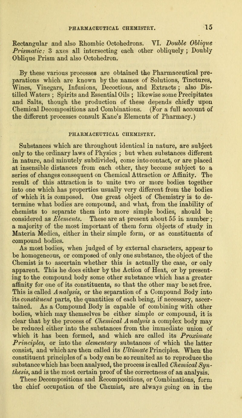 Rectangular and also Rhombic Octohedrons. VI. Double Oblique Prismatic: 3 axes all intersecting each other obliquely ; Doubly Oblique Prism and also Octohedron. By these various processes are obtained the Pharmaceutical pre- parations which are known by the names of Solutions, Tinctures, Wines, Vinegars, Infusions, Decoctions, and Extracts; also Dis- tilled Waters ; Spirits and Essential Oils ; likewise some Precipitates and Salts, though the production of these depends chiefly upon Chemical Decompositions and Combinations. (For a full account of the different processes consult Kane's Elements of Pharmacy.) PHARMACEUTICAL CHEMISTRY. Substances which are throughout identical in nature, are subject only to the ordinary laws of Physics ; but when su])stances different in nature, and minutely subdivided, come into contact, or are placed at insensible distances from each other, they become subject to a series of changes consequent on Chemical Attraction or Affinity. The result of this attraction is to unite two or more bodies together into one which has properties usually very different from the bodies of which it is composed. One great object of Chemistry is to de- termine what bodies are compound, and what, from the inability of chemists to separate them into more simple bodies, should be considered as Elements. These are at present about 55 in number ; a majority of the most important of them form objects of study in Materia Medica, either in their simple form, or as constituents of compound bodies. As most bodies, when judged of by external characters, appear to be homogeneous, or composed of only one substance, the object of the Chemist is to ascertain whether this is actually the case, or only apparent. This he does either by the Action of Heat, or by present- ing to the compound body some other substance which has a greater affinity for one of its constituents, so that the other may be set free. This is called Analysis^ or the separation of a Compound Body into its constituent parts, the quantities of each being, if necessary, ascer- tained. As a Compound Body is capable of combining with other bodies, which may themselves be either simple or compound, it is clear that by the process of Chemical Analysis a complex body may be reduced either into the substances from the immediate union of which it has been formed, and which are called its Proximate Principles^ or into the elementary substances of which the latter consist, and which are then called its Ultimate Principles. When the constituent principles of a body can be so reunited as to reproduce the substance which has been analysed, the process is called Chemical Syn- thesis, and is the most certain proof of the correctness of an analysis. These Decompositions and Recompositions, or Combinations, form the chief occupation of the Chemist, are always going on in the