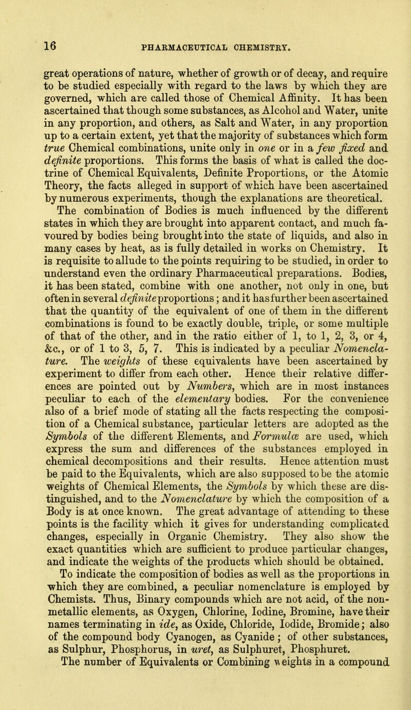 great operations of nature, whether of growth or of decay, and require to be studied especially with regard to the laws by which they are governed, which are called those of Chemical Affinity. It has been ascertained that though some substances, as Alcohol and Water, unite in any proportion, and others, as Salt and Water, in any proportion up to a certain extent, yet that the majority of substances which form true Chemical combinations, unite only in one or in a few fixed and definite proportions. This forms the basis of what is called the doc- trine of Chemical Equivalents, Definite Proportions, or the Atomic Theory, the facts alleged in support of which have been ascertained by numerous experiments, though the explanations are theoretical. The combination of Bodies is much influenced by the different states in which they are brought into apparent contact, and much fa- voured by bodies being brought into the state of liquids, and also in many cases by heat, as is fully detailed in works on Chemistry. It is requisite to allude to the points requiring to be studied, in order to understand even the ordinary Pharmaceutical preparations. Bodies, it has been stated, combine with one another, not only in one, but often in several c?e^?2z^e proportions; audit has further been ascertained that the quantity of the equivalent of one of them in the different combinations is found to be exactly double, triple, or some multiple of that of the other, and in the ratio either of 1, to 1, 2, 3, or 4, &c., or of 1 to 3, 5, 7. This is indicated by a peculiar Nomencla- ture. The weights of these equivalents have been ascertained by experiment to differ from each other. Hence their relative differ- ences are pointed out by Numbers, which are in most instances peculiar to each of the elementary bodies. For the convenience also of a brief mode of stating all the facts respecting the composi- tion of a Chemical substance, particular letters are adopted as the Symbols of the different Elements, and Formulce are used, which express the sum and differences of the substances employed in chemical decompositions and their results. Hence attention must be paid to the Equivalents, which are also supposed to be the atomic weights of Chemical Elements, the Symbols by which these are dis- tinguished, and to the Nomenclature by which the composition of a Body is at once known. The great advantage of attending to these points is the facility which it gives for understanding complicated changes, especially in Organic Chemistry. They also show the exact quantities which are sufficient to produce particular changes, and indicate the weights of the products which should be obtained. To indicate the composition of bodies as well as the proportions in which they are combined, a peculiar nomenclature is employed by Chemists. Thus, Binary compounds which are not acid, of the non- metallic elements, as Oxygen, Chlorine, Iodine, Bromine, have their names terminating in ide, as Oxide, Chloride, Iodide, Bromide; also of the compound body Cyanogen, as Cyanide ; of other substances, as Sulphur, Phosphorus, in uret, as Sulphuret, Phosphuret. The number of Equivalents or Combining w eights in a compound