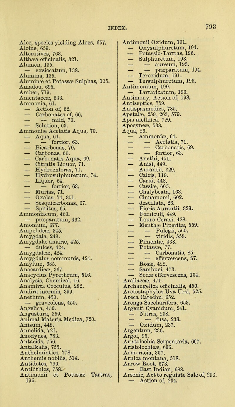 Aloe, species yielding Aloes, 657. Aloine, 659. Alteratives, 763. Althaea of3ficinalis, 321. Alumen, 135. — exsiccatum, 138. Alumina, 135. Aluminse et Potassse Sulphas, 135. Amadou, 695. Amber, 719. Amentacese, 633. Ammonia, 61. — Action of, 62. — Carbonates of, 66. — — mild, 70. — Solution, 63. Ammonise Acetatis Aqua, 70. — Aqua, 64. — — fortior, 63. — Bicarbonas, 70. — Carbonas, 66. — Carbonatis Aqua, 69. — Citratis Liquor, 71. — Hydrochloras, 71. Hydrosulpliuretum, 74. — Liquor, 64. — — fortior, 63. — Murias, 71. — Oxalas, 74, 851. — Sesquicarbonas, 67. — Spiritus, 65. Ammoniacum, 460. — prasparatum, 462. Amomum, 677. Ampelideee, 345. Amygdala, 249. Amygdalae amarse, 425. — dulces, 424. Amygdaleae, 424. Amygdalus communis, 424. Amylum, 685. Anacardiete, 367. Anacyclus Pyretbrum, 516. Analysis, Chemical, 16. Anamirta Cocculus, 282. Andira inermis, 399. Anethum, 450. — graveolens, 450. Angelica, 450, Angustura, 359, Animal Materia Medica, 720. Anisum, 448. Annelida, 721. Anodynes, 783. Antacids, 756, Antalkalis, 755. Anthelmintics, 778. Anthemis nobilis, 514. Antidotes, 790. Antilithics, 758.- Antimonii et Potassse Tartras, 196. Antimonii Oxidum, 191. — Oxysulphuretum, 194. — Potassio-Tartras, 196. — Sulphuretum, 193. — — aureum, 193. — — prseparatum, 194. — Teroxidum, 191. — Tersulphuretum, 193. Antimonium, 190. — Tartarizatum, 196. Antimony, Action of, 198. Antiseptics, 759. Antispasmodics, 785. Apetalse, 259, 263, 579. Apis mellifica, 729. Apocynese, 538. Aqua, 26. — Ammonise, 64. — — Acetatis, 71. — — Carbonatis, 69. — — fortior, 63. — Anethi, 451. — Anisi, 449. — Aurantii, 329. — Calcis, 119. — Carui, 448. — Cassise, 605. — Chalybeata, 163. — Cinnamomi, 602. — destillata, 26, — Floris Aurantii, 329. — Foeniculi, 449. — Lauro Cerasi, 428. — Menthse Piperitse, 559. — — Pulegii, 560. — — viridis, 558. — Pimentse, 43S. — Potassse, 77. — — Carbonatis, 85. — — effervescens, 87. — Eosse, 422. — Sambuci, 473. — Sodse effervescens, 104. Araliacea9, 471. Archangelica officinalis, 450. Arctostaphylos Uva Ursi, 525. Areca Catechu, 652. Arenga Saccharifera, 653. Argenti Cyanidum, 241. — Nitras, 238. — — fusa, 238. — Oxidum, 237. Argentum, 236. Argol, 95. Aristolochia Serpentaria, 607. Aristolochiese, 606. Armoracia, 307. Arnica montana, 518. Arrow Root, 673. — East Indian, 688. Arsenic, Act to regulate Sale of, 233. — Action of, 234.
