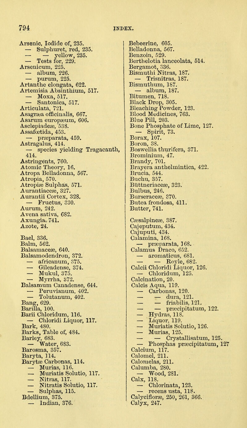 Arsenic, Iodide of, 235. — Sulphuret, red, 235. — — yellow, 235. — Tests for, 229. Arsenicum, 225. — album, 226. — purum, 225. Artanthe elongata, 622. Artemisia Absinthium, 517. — Moxa, 517. — Santonica, 517. Articulata, 721. Asagraja officinalis, 667. Asarum europseum, 606. A.sclepiadea3, 538. Assafoetida, 453. — prajparata, 459. Astragalus, 414. — species yielding Tragacanth, 414. Astringents, 760. Atomic Theoiy, 16. Atropa Belladonna, 567. Atropia, 570. Atropise Sulphas, 571. Aurantiacese, 327. Aurantii Cortex, 328. — Fructus, 830. Aurum, 242. Avena sativa, 682. Axungia. 741. Azote, 24. Bael, 336. Balm, 562. Balsamacese, 640. Balsamodendron, 372. — africanum, 375. — Gileadense, 374. — Mukul, 375. — Myrrha, 372. Balsamum Canadense, 644. — Peruviauum, 402. — Tolutanum, 402. Bang, 629. Barilla, 100. Barii Chloridum, 116. — Chloridi Liqiior, 117. Bark, 480. Barks, Table of, 484. Barley, 683. — Water, 683. Barosma, 357. Baryta, 114. Barytse Carbonas, 114. — Murias, 116. — Muriatis Solutio, 117. — Nitras, 117. — Nitratis Solutio, 117. — Sulphas, 115. Bdellium, 375. — Indian, 376. Bebeerine, 605. Belladonna, 567. Benzoin, 529. Berthelotia lanceolata, 514. Bergamot, 336. Bismuthi Nitras, 187. — Trisnitras, 187. Bismuthum, 187. — album, 187. Bitumen, 718. Black Drop, 305. Bleaching Powder, 123. Blood Medicines, 763. Blue Pill, 203. Bone Phosphate of Lime, 127. — Spirit, 73. Borax, 107. Boron, 38. Boswellia thurifera, 371. Brominium, 47. Brandy, 701. Brayera anthelmintica, 422. Brucia, 544. Buchu, 357. Buttneriacese, 323. Bulbus, 246. Burseracese, 870. Butea frondosa, 411. Butter, 741. Csesalpinese, 387. Cajeputum, 434. Cajuputi, 434. Calamina, 168. — prseparata, 168. Calamus Draco, 652. — aromaticus, 681. — — Royle, 682. Calcii Chloridi Liquor, 126. — Chloridum, 125. Calcination, 20. Calcis Aqua, 119. — Carbonas, 120. — — dura, 121. — — friabilis, 121. — — prtecipitatum, 122. — Hydras, 118. — Liquor, 119. — Muriatis Solutio, 126. — Murias, 125. — — Crystallisatum, 125. — Phosphas prsecipitatum, 127 Calcium, 117. Calomel, 211. Calomelas, 211. Calumba, 280. — Wood, 281. Calx, 118. — Chlorinata, 123. — recens usta, 118. Calyciflorse, 250, 261, 366. Calyx, 247.
