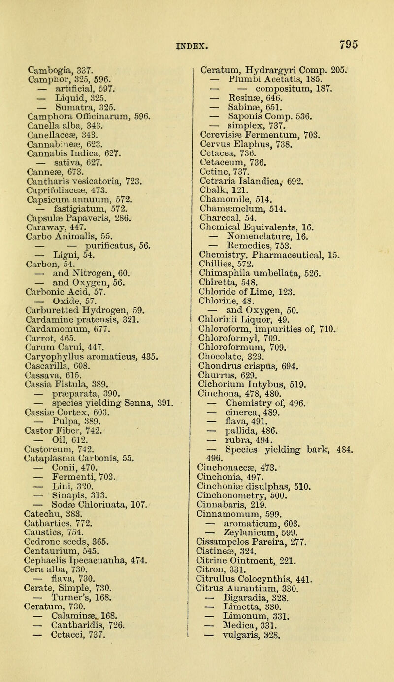 Cambogia, 337. Camphor, 825, 596. — artificial, 697. — Liquid, 325. — Sumatra, 325. Camphora Officinarum, 596. Canella alba, 343. Canellacese, 343. Caunabinese, 623. Cannabis Tudica, 627. — sativa, 627. Canneee, 673. Cantharis vesicatoria, 723. Caprifoliaceae, 473. Capsicum annuum, 572. — fastigiatum, 572, Capsul^e Papaveris, 286. Caraway, 447. Carbo Animalis, 55. — — purificatus, 56. — Ligui, 54. Carbon, 64. — and Nitrogen, 60. — and Oxygen, 56. Carbonic Acid, 57. — Oxide, 57. Carburetted Hydrogen, 59. Cardamine prate n sis, 321. Cardamomum, 677. Carrot, 465. Carum Carui, 447. Caryophyllus aromaticus, 435. Cascarilla, 608. Cassava, 615. Cassia Fistula, 389. — prseparata, 390. — species yielding Senna, 391. Cassiae Cortex, 603. — Pulpa, 389. Castor Fiber, 742. — Oil, 612. Castoreum, 742. Cataplasma Carbonis, 55. — Conii, 470. — Fermeuti, 703. — Lini, 320. — Sinapis, 313. — Soda3 Cblorinata, 107. Catechu, 383. Cathartics, 772. Caustics, 754. Cedrone seeds, 365. Centaurium, 545. Cephaelis Ipecacuanha, 474. Cera alba, 730. — fiava, 730. Cerate, Simple, 730. — Turner's, 168. Ceratum, 730. — Calaminse., 168. — Cantharidis, 726. — Cetacei, 737. Ceratum, Hydrargyri Comp. 205. — Plumbi Acetatis, 185. — — compositum, 187. — Resinae, 646. — Sabinas, 651. — Saponis Comp. 536. — simplex, 737. Cerevisipe Fermentum, 703. Cervus Elaphus, 738. Cetacea, 736. Cetaceum, 736. Cetine, 737. Cetraria Islandica, 692. Chalk, 121. Chamomile, 514. Chamsemelum, 514. Charcoal, 54. Chemical Equivalents, 16. — Nomenclature, 16. — Remedies, 753. Chemistry, Pharmaceutical, 15. Chillies, 572. Chimaphila umbellata, 526. Chiretta, 548. Chloride of Lime, 123. Chlorine, 48. — and Oxygen, 50. Chlorinii Liquor, 49. Chloroform, impurities of, 710. Chloroformyl, 709. Chloroformum, 709. Chocolate, 323. Chondrus crispus, 694. Churrus, 629. Cichorium Intybus, 519. Cinchona, 478, 480. — Chemistry of, 496. — cinerea, 489. — fiava, 491. — pallida, 486. — rubra, 494. — Species yielding bark, 484. 496. Cinchonacese, 473. Cinchonia, 497. Cinchonise disulphas, 510. Cinchonometry, 500. Cinnabaris, 219. Cinnamomum, 599. — aromaticum, 603. — Zeylanicum, 599. Cissampelos Pareira, 277. Cistineaj, 324. Citrine Ointment, 221. Citron, 331. Citrullus Colocynthis, 441. Citrus Aurantium, 330. — Bigaradia, 328. — Limetta, 330. — Limonum, 331. — Medica, 331. — vulgaris, 328.