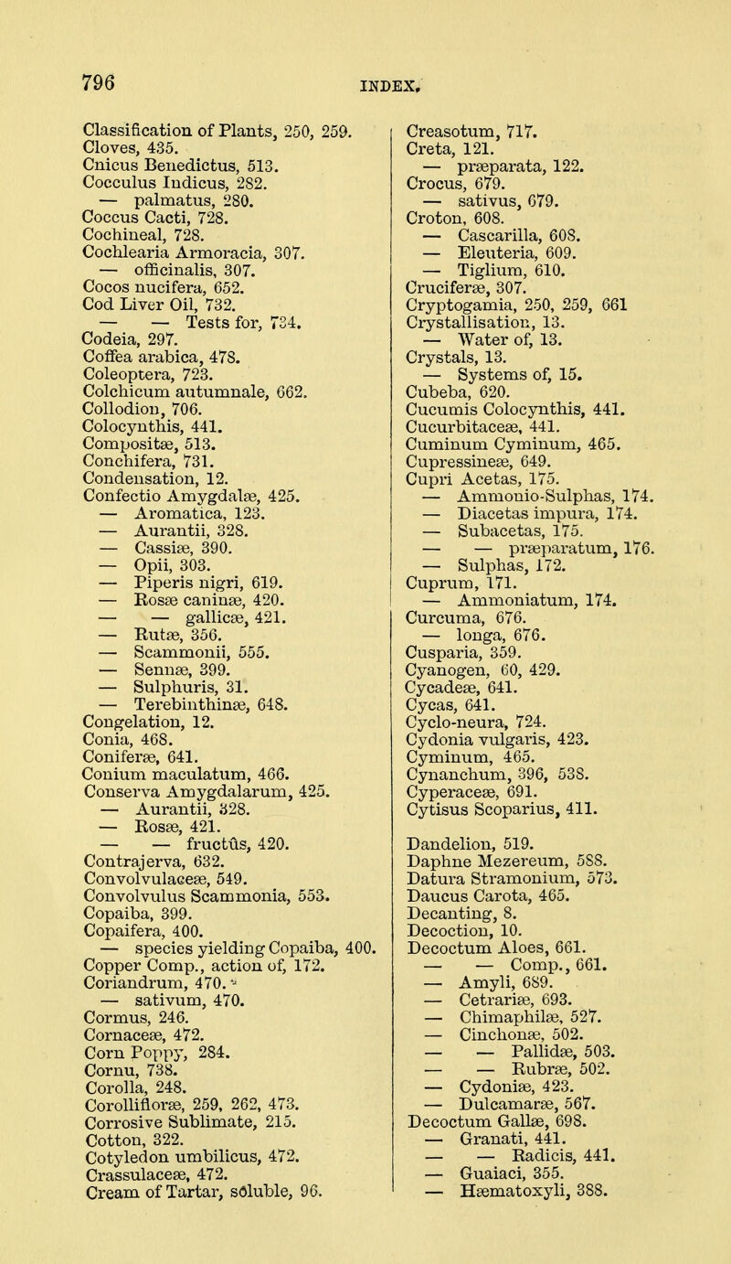 Classification of Plants, 250, 259. Cloves, 435. Cnicus Benedictus, 513. Cocculus ludicus, 282. — palmatus, 280. Coccus Cacti, 728. Cochineal, 728. Cochlearia Armoracia, 307. — officinalis, 307. Cocos nucifera, 652. Cod Liver Oil, 732. — — Tests for, 734. Codeia, 297. Coffea arabica, 478. Coleoptera, 723. Colchicum autumnale, 662. Collodion, 706. Colocynthis, 441. Compositse, 513. Conchifera, 731. Condensation, 12. Confectio Amygdalae, 425. — Aromatica, 123. — Aurantii, 328. — Cassise, 390. — Opii, 303. — Piperis nigri, 619. — Rosse caninse, 420. — — gallicse, 421. — Rutse, 356. — Scammonii, 555. — Sennse, 399. — Sulphuris, 31. — Terebinthinas, 648. Congelation, 12. Conia, 468. Coniferse, 641. Conium maculatum, 466. Conserva Amygdalarum, 425. — Aurantii, 328. — Rosse, 421. — — fructus, 420. Contrajerva, 632. Convolvulacese, 549. Convolvulus Scammonia, 553. Copaiba, 399. Copaifera, 400. — species yielding Copaiba, 400. Copper Comp., action of, 172. Coriandrum, 470. - — sativum, 470. Cormus, 246. Cornacese, 472. Corn Poppy, 284. Cornu, 738. Corolla, 248. Corolliflorse, 259, 262, 473. Corrosive Sublimate, 215. Cotton, 322. Cotyledon umbilicus, 472. Crassulacese, 472. Cream of Tartar, sdluble, 96. Creasotum, 717. Creta, 121. — prseparata, 122. Crocus, 679. — sativus, 679. Croton, 608. — Cascarilla, 608. — Eleuteria, 609. — Tiglium, 610. Cruciferse, 307. Cryptogamia, 250, 259, 661 Crystallisation, 13. — Water of, 13. Crystals, 13. — Systems of, 15. Cubeba, 620. Cucumis Colocynthis, 441. Cucurbitaceae, 441. Cuminum Cyminum, 465. Cupressineae, 649. Cupri Acetas, 175. — Ammonio-Sulphas, 174. — Diacetas impura, 174. — Subacetas, 175. — — praeparatum, 176. — Sulphas, 172. Cuprum, 171. — Ammoniatum, 174. Curcuma, 676. — longa, 676. Cusparia, 359. Cyanogen, 60, 429. Cycadeae, 641. Cycas, 641. Cyclo-neura, 724. Cydonia vulgaris, 423. Cyminum, 465. Cynanchum, 396, 538. Cyperaceae, 691. Cytisus Scoparius, 411. Dandelion, 519. Daphne Mezereum, 588. Datura Stramonium, 573. Daucus Carota, 465. Decanting, 8. Decoction, 10. Decoctum Aloes, 661. — — Comp., 661. — Amyli, 689. — Cetrariae, 693. — Chimaphilae, 527. — Cinchonae, 502. — — PaUidae, 503. — — Rubrae, 502. — Cydoniae, 423. — Dulcamarae, 567. Decoctum Gallae, 698. — Granati, 441. — — Radicis, 441. — Guaiaci, 355. — Haematoxyli, 388.