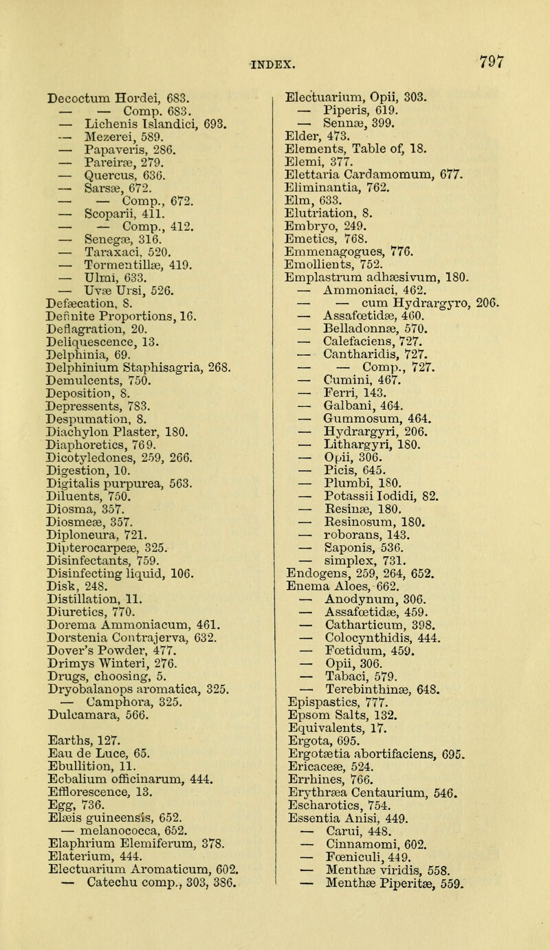 Decoctum Hordei, 683. — — Comp. 683. — Lichenis Islandici, 693. — Mezerei, 589. — Papaveris, 286. — Pareirge, 279. — Quercus, 630. — Sars£e, 672. — — Comp., 672. — Scoparii, 411. — — Comp., 412. — Senegas, 316. — Taraxaci, 520. — Tormentill£e, 419. — Ulmi, 633. — Uva3 Ursi, 526. Defsecation, 8. Dennite Proportions, 16. Deflagration, 20. Deliquescence, 13. Delphinia, 69. Delphinium Staphisagria, 268. Demulcents, 750. Deposition, 8. Depressents, 783. Despumation, 8. Diachylon Plaster, 180. Diaphoretics, 769. Dicotyledones, 259, 266. Digestion, 10. Digitalis purpurea, 563. Diluents, 750. Diosma, 357. Diosmese, 357. Diploneura, 721. Dipterocarpese, 325. Disinfectants, 759. Disinfecting liquid, 106. Disk, 248. Distillation, 11. Diuretics, 770. Dorema Ammoniacum, 461. Dorstenia Contrajerva, 632. Dover's Powder, 477. Drimys Winteri, 276. Drugs, choosing, 5. Dryobalanops aromatica, 325. — Camphora, 325. Dulcamara, 566. Earths, 127. Eau de Luce, 65. Ebullition, 11. Ecbalium officinarum, 444. Efflorescence, 13. Egg, 736. Elseis guineensis, 652. — melanococca, 652. Elaphrium Elemiferum, 378. Elaterium, 444. Electuarium Aromaticum, 602. — Catechu comp,, 303, 386. Electuarium, Opii, 303. — Piperis, 619. — Sennse, 399. Elder, 473. Elements, Table of, 18. Elemi, 377. Elettaria Cardamomum, 677. Eliminantia, 762. Elm, 633. Elutriation, 8. Embryo, 249. Emetics, 768. Emmenagogues, 776. Emollients, 752. Emplastrum adhsesivum, 180. — Ammoniaci, 462. — — cum Hydrargyro, 206. — Assafoetidse, 460. — Belladonnse, 570. — Calefaciens, 727. — Cantharidis, 727. — — Comp., 727. — Cumini, 467. — Ferri, 143. — Galbani, 464. — Gummosum, 464. — Hydrargyri, 206. — Lithargyri, 180. — Opii, 306. — Picis, 645. — Plumbi, 180. — Potassii lodidi, 82. — Resinse, 180. — Resinosum, 180. — roborans, 143. — Saponis, 536. — simplex, 731. Endogens, 259, 264, 652. Enema Aloes, 662. — Anodynum, 306. — Assafoetidse, 459. — Catharticum, 398. — Colocynthidis, 444. — Foetidum, 459. — Opii, 306. — Tabaci, 579. — Terebinthinse, 648. Epispastics, 777. Epsom Salts, 132. Equivalents, 17. Ergota, 695. Ergotsetia abortifaciens, 695. Ericaceae, 524. Errhines, 766. Erythrsea Centaurium, 546. Escharotics, 754. Essentia Anisi, 449. — Carui, 448. — Cinnamomi, 602. — Foeniculi, 449. — Menthge viridis, 558. — Menthse Piperitse, 559.