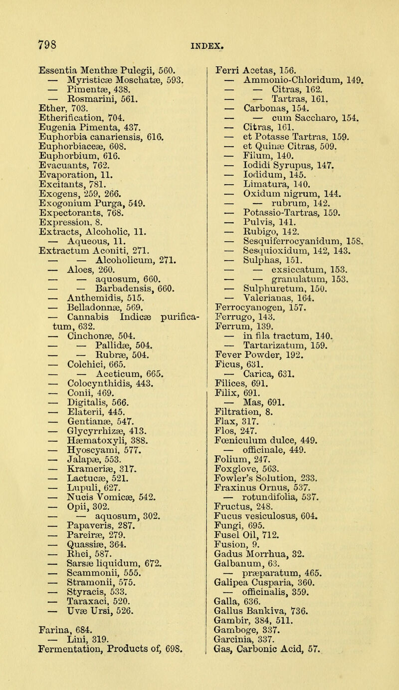Essentia Menthae Pulegii, 560. — Myristicae Moschatse, 593. — Pimentse, 438. — Rosmarini, 561. Ether, 703. Etherification, 704. Eugenia Pimenta, 437. Euphorbia canariensis, 616. Euphorbiaceae, 608. Euphorbium, 616. Evacuants, 762. Evaporation, 11. Excitants, 781. Exogens, 259, 266. Exogonium Purga, 549. Expectorants, 768. Expression, 8. Extracts, Alcoholic, 11. — Aqueous, 11. Extractum Acouiti, 271. — — Alcoholicum, 271. — Aloes, 260. — — aquosum, 660. — — Barbadensis, 660. — Anthemidis, 515. — Belladonnse, 569. — Cannabis Indices purifica- tum, 632. — Cinchonpe, 504. — — PallidEB, 504. — — Rubrse, 504. — Colchici, 665. — — Aceticum, 665. — Colocynthidis, 443. — Conii, 469. — Digitalis, 566. — Elaterii, 445. — Gentianse, 547. — Glycyri'hizge, 413. — Hsematoxyli, 388. — Hyoscyami, 577. — Jalapse, 553. — Krameri?e, 317. — Lactucse, 521. — Liipuli, 627. — Nucis Vomicae, 542. — Opii, 302. — — aquosum, 302. — Papaveris, 287. — Pareirse, 279. — Quassise, 364. — Rhei, 587. — Sarsae liquidum, 672. — Scammonii, 555. — Stramonii, 575. — Styracis, 533. — Taraxaci, 520. — Uvae Ursi, 526. Farina, 684. — Lini, 319. Fermentation, Products of, 698. Ferri Acetas, 156. — Ammonio-Chloridum, 149. — — Citras, 162. — — Tartras, 161. — Carbonas, 154. — — cum Saccharo, 154. — Citras, 161. — et Potasse Tartras, 159. — et Quinse Citras, 509. — Filum, 140. — lodidi Syrupus, 147. — lodidum, 145. — Limatura, 140. — Oxidum nigrum, 144. — — rubrum, 142, — Potassio-Tartras, 159. — Pulvis, 141. — Rubigo, 142. — Sesquiferrocyanidum, 158. — Sesquioxidum, 142, 143. — Sulphas, 151. — — exsiccatum, 153. — — granulatum, 153. ■— Sulphuretura, 150. — Valeriaaas, 164. Ferrocyanogen, 157. Ferrugo, 143, Ferrum, 139. — in fila tractum, 140. — Tartarizatum, 159. Fever Powder, 192. Ficus, 631. ■— Carica, 631. Filices, 691. Filix, 691. — Mas, 691. Filtration, 8. Flax, 317. , Flos, 247. Foeniculum dulce, 449. — officinale, 449. Folium, 247. Foxglove, 563. Fowler's Solution, 233, Fraxinus Ornus, 537. — rotundifolia, 537. Fructus, 248. Fucus vesiculosus, 604. Fungi, 695. Fusel Oil, 712. Fusion, 9. Gadus Morrhua, 32. Galbanum, 63. — praeparatum, 465. Galipea Cusparia, 360. — officinalis, 359. Galla, 636. Gallus Bankiva, 736. Gambir, 384, 511. Gamboge, 337. Garcinia, 337. Gas, Carbonic Acid, 57.