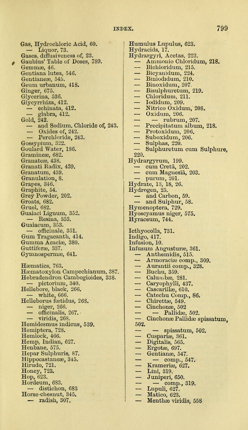 Gas, Hydrocaloric Acid, 60. — Liquor, 73, Gases, diffusiveness of, 23. ^ Gaubius' Table of Doses, 789. Gemmse, 46. Gentiana lutea, 546. Gentiauese, 545. Geum urbanum, 418. Ginger, 675. Glyceriua, 536. Glycyrrhiza, 412. — eehiuata, 412. — glabra, 412. Gold, 242. — and Sodium. Chloride of, 243. — Oxides of, 242. — Perch]oride, 243. Gossypium, 322. Goulard Water, 186. Graminese, 682. Grauatese, 438. Granati Radix, 439. Granatum, 439. Granulation, 8. Grapes, 346. Graphite, 54. Grey Powder, 202. Groats, 682. Gruel, 682. Guaiaci Lignum, 352. — Resina, 353. Guaiacum, 353. — officinale, 351. Gum Tragacanth, 414. Gumma Acacise, 380. Guttiferse, 337. Gymnospermas, 641. Haematics, 763. Haematoxylon Campechianum, 387. Hebradendron Cambogioides, 338. — pictorium, 340. Hellebore, black, 266. — white, 666. Helleborus foetidus, 268. — niger, 266. — officinalis, 267. — viridis, 268. Hemidesmus indicus, 539. Hemiptera, 728. Hemlock, 466. Hemp, Indian, 627. Henbane, 575. Hepar Sulphuris, 87. Hippocastanese, 345. Hirudo, 721. Honey, 723. Hop, 623. Hordeum, 683. — distichon, 683 Horse-chesnut, 345. — radish, 307. Humulus Lupulus, 623. Hydracids, 17. Hydrargyri, Acetas, 223. — Amrnonio Chloridum, 218. — Bichloridum, 215. — Bicyauidum, 224. — Biniodidum, 210. — Binoxidum, 207. — Bisulphuretum, 219. — Chloridum, 211. — lodidum, 209. — Nitrico Oxidum, 208. — Oxidum, 206. — — rubrum, 207. — Precipitatum album, 218. — Protoxidum, 206. — Suboxidum, 206. — Sulphas, 220. — Sulphuretum cum Sulphure, 220. Hydrargyrum, 199. — cum Creta, 202. — cum Magnesia, 203. — purum, 201. Hydrate, 13, 18, 26. Hydrogen, 25. — and Carbon, 59. — and Sulphur, 58. Hymenoptera, 729. Hyoscyamus niger, 575. Hyraceum, 744. Icthyocolla, 731. Indigo, 417. Infusion, 10. Infusum Angusturae, 361. — Anthemidis, 515. — Armoraciaj comp., 309. — Aurantii comp., 328. — Buchu, 359. — Calun.bse, 281. — Caryophylli, 437. — Cascarillse, 610. — Catechu Comp., 86. — Chirettse, 549. — Cinchonse, 502 — — Pallida;, 502. — CinchonaePallidse spissatum. 502. — — spissatum, 502. — Cuspariae, 361. — Digitahs, 565. — Ergotae, 697. — Gentianse, 547. — — comp., 547. — Krameriae, 627. — Lini, 319. — Juniperi, 650. — — comp., 319. — Lupuli, 627, — Matico, 623. — Menthas Yiridis, 558