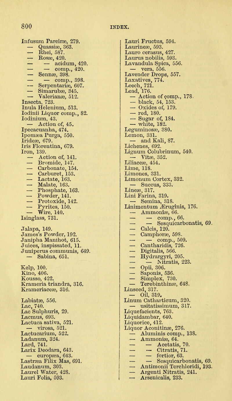 BOO Infusum Pareirae, 279. — Quassias, 363. — Ehei, 587. — Rosse, 420. — — acidum, 420. — — comp., 420. — Sennse, 398. — — comp., 398. — Serpentariae, 607. — Simarubse, 345. — Valeriange, 512. Insecta, 723. Inula Helenium, 513. lodinii Liquor comp., 82. lodinium, 43. — Action of, 45. Ipecacuanha, 474. Ipomaea Purga, 550. Irideas, 679. Iris Florentina, 679. Iron, 139. — Action of, 141. — Bromide, 147. — Carbonate, 154. — Carburet, 153. — Lactate, 163. — Malate, 163. — Phosphate, 163. — Powder, 141. — Protoxide, 142. — Pyrites, 150. — Wire, 140. Isinglass, 731. Jalapa, 149. James's Powder, 192. Janipha Manihot, 615. Juices, inspissated, 11. Juniperus communis, 649. — Sabina, 651. Kelp, 100. Kino, 406. Kousso, 422. Krameria triandra, 316. Krameriaceee, 316. Labiatse, 556. Lac, 740. Lac Sulphuris, 29. Lacmus, 693. Lactuca sativa, 521. — virosa, 521. Lactucarium, 522. Ladanum, 324. Lard, 741. Larix Deodara, 643. — europsea, 643. Lastrcea Filix Mas, 691. Laudanum, 303. Laurel Water, 428. Lauri Folia, 593. Lauri Fructus, 594. Laurineae, 593. Lauro cerasus, 427. Laurus nobilis, 593. Lavandula Spica, 556. — vera, 556. Lavender Drops, 557. Laxatives, 774. Leech, 721. Lead, 176. — Action of Qomp., 178, — black, 54, 153. — Oxides of, 179. — red, 180. — Sugar of, 184. — white, 182. Leguminosas, 380. Lemon, 331. — and Kali, 87. Lichenes, 692. Lignum Colubrinum, 540. — Vit^, 352, Liliacese, 454. Lime, 118. Limones, 331. Limonum Cortex, 332. — Succus, 333. Linese, 317. Lini Farina, 319. — Semina, 318. Linimentum ^ruginis, 176. — Ammonise, 66. — — comp., 66. — —■ Sesquicarbonatis, 69. — Calcis, 120. — Camphorse, 598. — — comp., 509. — Cantharidis, 726. — Digitalis, 566. — Hydrargyri, 205. — — Mtratis, 223. — Opii, 306. — Saponis, 536. — Simplex, 730. — Terebinthinae, 648. Linseed, 317. — Oil, 319. Linum Catharticum, 320. — usitatissimum, 317. Liquefacients, 763. Liquidambar, 640. Liquorice, 412. Liquor Aconitinae, 276. — Aluminis comp., 138. — Ammoniae, 64. — — Acetatis, 70. — — Citratis, 71. — — fortior, 63. — — Sesquicarbonatis, 69. — Antimonii Terchloridi, 193. — Argenti Nitratis, 241. — Arsenicalis, 233.