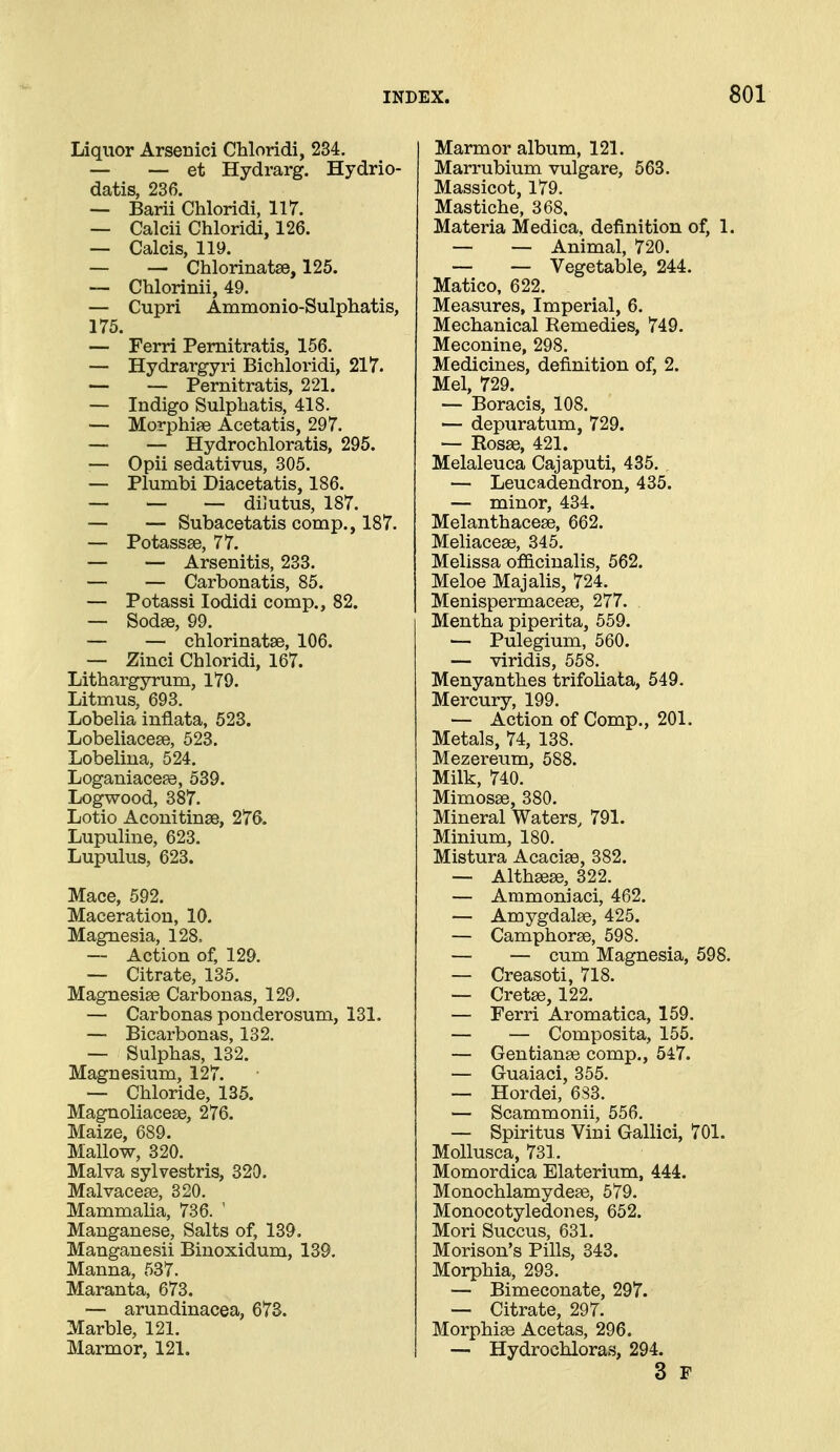 Liquor Arsenici Chloridi, 234. — — et Hydrarg. Hydrio- datis, 236. — Barii Chloridi, 117. — Calcii Chloridi, 126. — Calcis, 119. — — Chlorinatae, 125. ~- Chlorinii, 49. — Cupri Ammonio-Sulphatis, 175. — Ferri Pemitratis, 156. — Hydrargyri Bichloridi, 217. — — Pernitratis, 221. — Indigo Sulphatis, 418. — Morphiae Acetatis, 297. — — Hydrochloratis, 295. — Opii sedativus, 305. — Plumbi Diacetatis, 186. — — — dilutus, 187. — — Subacetatis comp., 187. — Potassse, 77. — — Arsenitis, 233. — — Carbonatis, 85. — Potassi lodidi comp., 82. — Sodae, 99. — — chlorinatse, 106. — Zinci Chloridi, 167. Lithargyrum, 179. Litmus, 693. Lobelia inflata, 523. Lobeliacese, 523. Lobeliua, 524. Loganiacese, 539. Logwood, 387. Lotio Aconitinse, 276. Lupuline, 623. Lupulus, 623. Mace, 592. Maceration, 10, Magnesia, 128, — Action of, 129. — Citrate, 135. Magnesise Carbonas, 129. — Carbonas ponderosum, 131. — Bicarbonas, 132. — Sulphas, 132. Magnesium, 127. — Chloride, 135. Magnoliacese, 276. Maize, 689. Mallow, 320. Malva sylvestris, 320. Malvaceae, 320. Mammalia, 736. ' Manganese, Salts of, 139. Manganesii Biuoxidum, 139. Manna, 537. Maranta, 673. — arundinacea, 673. Marble, 121. Marmor, 121. Marmor album, 121. Marrubium vulgare, 563. Massicot, 179. Mastiche, 368, Materia Medica, definition of, 1. — — Animal, 720. — — Vegetable, 244. Matico, 622. Measures, Imperial, 6. Mechanical Remedies, 749. Meconine, 298. Medicines, definition of, 2. Mel, 729. — Boracis, 108. — depuratum, 729. -- Rosse, 421. Melaleuca Cajaputi, 435. — Leucadendron, 435. — minor, 434. Melanthacese, 662. Meliaceee, 345. Melissa ofiicinalis, 562. Meloe Majalis, 724. Menispermacese, 277. Mentha piperita, 559. — Pulegium, 560. — viridis, 558. Menyanthes trifoliata, 549. Mercury, 199. — Action of Comp., 201. Metals, 74, 138. Mezereum, 588. Milk, 740. Mimosse, 380. Mineral Waters, 791. Minium, 180. Mistura Acacise, 382. — Althsese, 322. — Ammoniaci, 462. — Amygdalae, 425. — Camphorse, 598. — — cum Magnesia, 598. — Creasoti, 718. — Cretse, 122. — Ferri Aromatica, 159. — — Composita, 155. — Gentianse comp., 547. — Guaiaci, 355. — Hordei, 683. — Scammonii, 556. — Spiritus Vini Gallici, 701. Mollusca, 731. Momordica Elaterium, 444. Monochlamydese, 579. Monocotyledones, 652. Mori Succus, 631. Morison's Pills, 343. Morphia, 293. — Bimeconate, 297. — Citrate, 297. Morphise Acetas, 296. — Hydrochloras, 294. 3 F