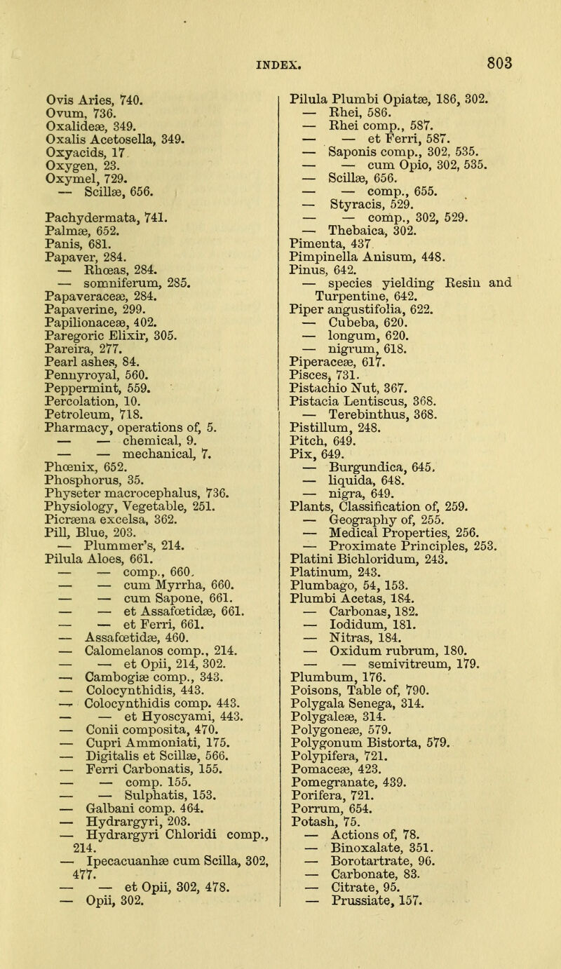 Ovis Aries, 740. Ovum, 736. Oxalidese, 349. Oxalis Acetosella, 349. Osyacids, 17 Oxygen, 23. Oxymel, 729. —• Scillse, 656. Pachydermata, 741. Talmse, 652. Panis, 681. Papaver, 284. — Rhoeas, 284. — somniferum, 285. PapaveracesQ, 284. Papaverine, 299. Papilionacese, 402. Paregoric Elixir, 305. Pareira, 277. Pearl ashes, 84. Pennyroyal, 560. Peppermint, 559. Percolation, 10. Petroleum, 718. Pharmacy, operations of, 5. — — chemical, 9. — — mechanical, 7. Phoenix, 652. Phosphorus, 35. Physeter macrocephalus, 736. Physiology, Vegetable, 251. Picraena excelsa, 362, Pill, Blue, 203. — Plummer's, 214. Pilula Aloes, 661. — — comp., 660. — — cum Myrrha, 660. — — cum Sapone, 661. — — et Assafoetidse, 661. ~ et Ferri, 661. — Assafoetidse, 460. — Calomelanos comp., 214. — — et Opii, 214, 302. — Cambogise comp., 343. — Colocynthidis, 443. —T- Colocynthidis comp. 443. — — et Hyoscyami, 443. — Conii composita, 470. — Cupri Ammoniati, 175. — Digitalis et Scillse, 566. — Ferri Carbonatis, 155. — — comp. 155. — — Sulphatis, 153. — Galbani comp. 464. — Hydrargyri, 203. — Hydrargyri Chloridi comp., 214. — Ipecacuanhse cum Scilla, 302, 477. — — et Opii, 302, 478. — Opii, 302. Pilula Plumbi Opiatse, 186, 302. — Rhei, 586. — Rhei comp., 587. — — et Ferri, 587. — Saponis comp., 302, 535. — — cum Opio, 302, 535. — ScillEe, 656. — — comp,, 655. — Styracis, 529. — — comp., 302, 529. — Thebaica, 302. Pimenta, 437 Pimpinella Anisum, 448. Pinus, 642. — species yielding Resin and Turpentine, 642. Piper angustifolia, 622. — Cubeba, 620. — longum, 620. — nigrum 618. Piperacese, 617. Pisces, 731. Pistachio Nut, 367. Pistacia Lentiscus, 368. — Terebinthus, 368. Pistillum, 248. Pitch, 649. Pix, 649. — Burgundica, 645. — liquida, 648. — nigra, 649. Plants, Classification of, 259. — Geography of, 255. — Medical Properties, 256, — Proximate Principles, 253, Platini Bichloridum, 243. Platinum, 243. Plumbago, 54, 153, Plumbi Acetas, 184, — Carbonas, 182. — lodidum, 181. — Nitras, 184. — Oxidum rubrum, 180. — — semivitreum, 179. Plumbum, 176. Poisons, Table of, 790. Polygala Senega, 314. Polygalese, 314, Polygonese, 579. Polygonum Bistorta, 579. Polypifera, 721. Pomacese, 423, Pomegranate, 439. Porifera, 721. Porrum, 654. Potash, 75. — Actions of, 78. — Binoxalate, 351, — Borotartrate, 96. — Carbonate, 83. — Citrate, 95. — Prussiate, 157.