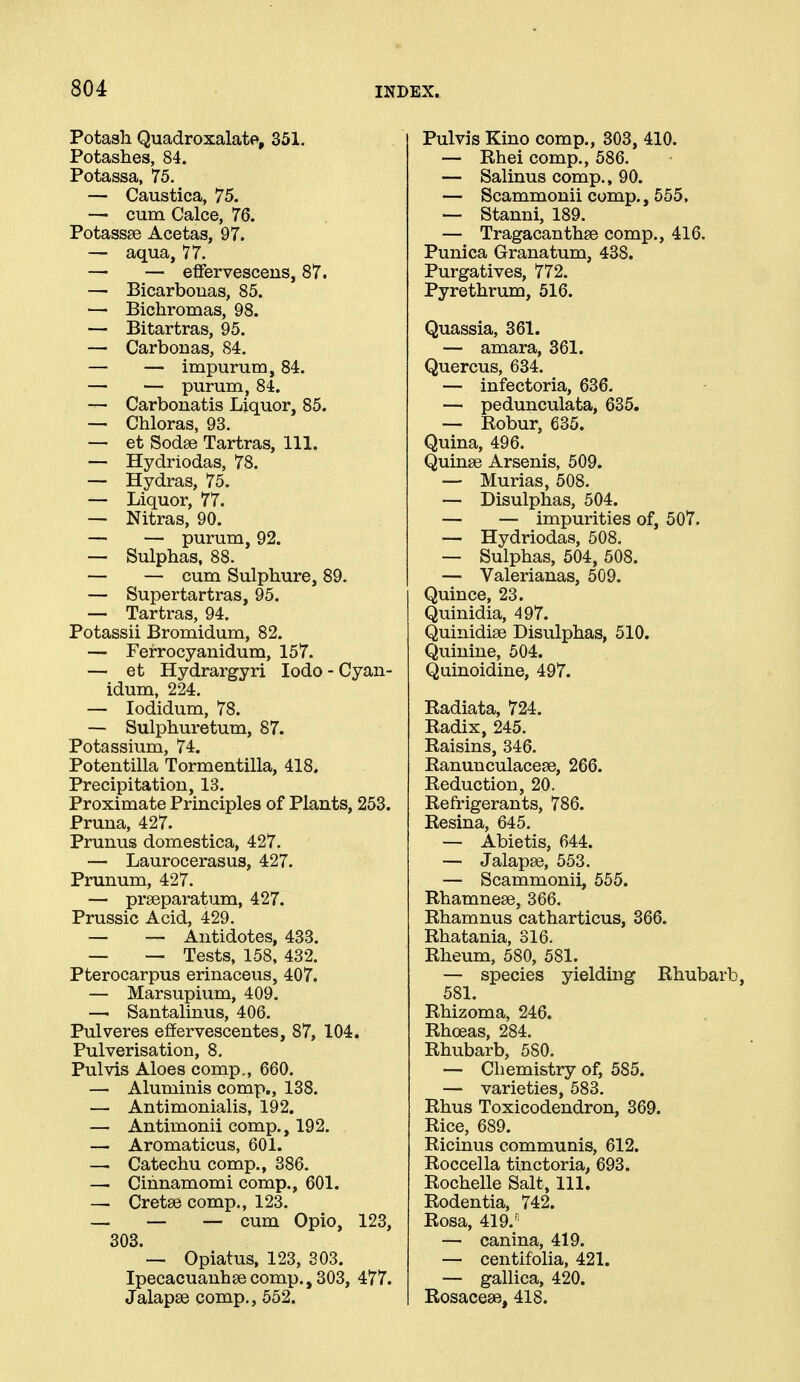 Potash Quadroxalate, 351. Potashes, 84. Potassa, 75. — Caustica, 75. — cum Calce, 76. Potassee Acetas, 97. — aqua, 77. — — effervesceus, 87. — Bicarbouas, 85. — Bichromas, 98. — Bitartras, 95. — Carbonas, 84. — — impurum, 84. — — purum, 84. — Carbonatis Liquor, 85. — Chloras, 93. — et Sodse Tartras, 111. — Hydriodas, 78. — Hydras, 75. — Liquor, 77. — Nitras, 90. — — purum, 92. — Sulphas, 88. — — cum Sulphure, 89. — Supertartras, 95. — Tartras, 94. Potassii Bromidum, 82. — Ferrocyauidum, 157. — et Hydrargyri lodo - Cyan- idum, 224. — lodidum, 78. — Sulphuretum, 87. Potassium, 74. Potentilla Tormentilla, 418. Precipitation, 13. Proximate Principles of Plants, 253. Pruna, 427. Prunus domestica, 427. — Laurocerasus, 427. Prunum, 427. — prseparatum, 427. Prussic Acid, 429. — — Antidotes, 433. — — Tests, 158, 432. Pterocarpus erinaceus, 407. — Marsupium, 409. — Santalinus, 406. Pulveres eflfervescentes, 87, 104. Pulverisation, 8, Pulvis Aloes comp., 660. — Aluminis comp., 138. — Antimonialis, 192. — Antimonii comp., 192. — Aromaticus, 601. —. Catechu comp., 386. — Cihnamomi comp., 601. — Cretse comp., 123. — — — cum Opio, 123, 303. — Opiatus, 123, 303. Ipecacuanhsecomp.,303, 477. Jalapse comp., 552. Pulvis Kino comp., 303, 410. — Rhei comp., 586. — Salinus comp., 90. — Scammonii comp., 555. — Stanni, 189. — Tragacanthse comp., 416. Punica Granatum, 438. Purgatives, 772. Pyrethrum, 516. Quassia, 361. — amara, 361. Quercus, 634. — infectoria, 636. — pedunculata, 635. — Robur, 635. Quina, 496. Quinse Arsenis, 509. — Murias, 508. — Disulphas, 504. — — impurities of, 507. — Hydriodas, 508. — Sulphas, 504, 508. — Valerianas, 509. Quince, 23. Quinidia, 497. Quinidise Disulphas, 510. Quinine, 504. Quinoidine, 497. Radiata, 724. Radix, 245. Raisins, 346. Ranunculacese, 266. Reduction, 20. Refrigerants, 786. Resina, 645. — Abietis, 644. — Jalapse, 553. — Scammonii, 555. Rhamnese, 366. Rhamnus catharticus, 366. Rhatania, 316. Rheum, 580, 581. — species yielding Rhubarb, 581. Rhizoma, 246. Rhoeas, 284. Rhubarb, 580. — Chemistry of, 585. — varieties, 583. Rhus Toxicodendron, 369. Rice, 689. Ricinus communis, 612. Roccella tinctoria, 693. Rochelle Salt, 111. Rodentia, 742. Rosa, 419.' — canina, 419. — centifolia, 421. — gallica, 420. Rosacese, 418.