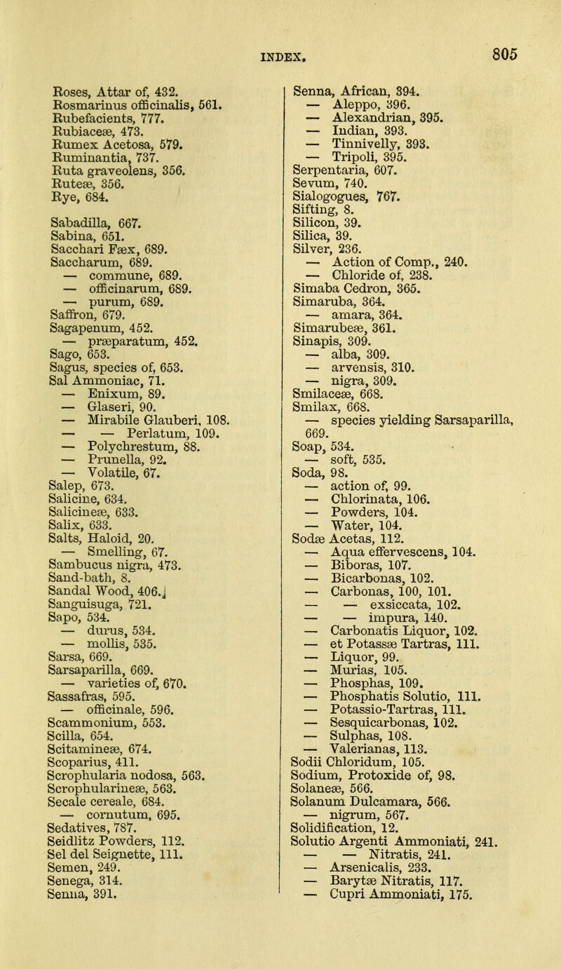 Roses, Attar of, 432. Rosmarinus oflBcinalis, 561. Rubefacients, 777. Rubiacese, 473. Rumex Acetosa, 579. Ruminantia, 737. Ruta graveolens, 356. Rutese, 356. Rye, 684. Sabadilla, 667. Sabina, 651. Sacchari Fsex, 689. Saccharum, 689. — commune, 689. — officinarum, 689. — purum, 689. Saffron, 679. Sagapenum, 452. — prseparatum, 452. Sago, 653. Sagus, species of, 653. Sal Ammoniac, 71. — Enixum, 89. — Glaseri, 90. — Mirabile Glauberi, 108. — — Perlatum, 109. — Polychrestum, 88. — Prunella, 92. — Volatile, 67. Salop, 673. Salicine, 634. Saliciueee, 633. Salix, 633. Salts, Haloid, 20. — Smelling, 67. Sambucus nigra, 473. Sand-bath, 8. Sandal Wood, 406. j Sanguisuga, 721. Sapo, 534. — durus, 534. — mollis, 535. Sarsa, 669. Sarsaparilla, 669. — varieties of, 670. Sassafras, 595. — officinale, 596. Scammonium, 553. Scilla, 654. Scitaminese, 674. Scoparius, 411. Scrophularia nodosa, 563. Scrophulariuese, 563. Secale cereale, 684. — cornutum, 695. Sedatives, 787. Seidlitz Powders, 112. Sel del Seignette, 111. Semen, 249. Senega, 314. Senna, 391. Senna, African, 394. — Aleppo, 396. — Alexandrian, 395. — Indian, 393. — Tinnivelly, 393. — Tripoli, 395. Serpentaria, 607. Sevum, 740. Sialogogues, 767. Sifting, 8. Silicon, 39. Silica, 39. Silver, 236. — Action of Comp., 240. — Chloride of, 238. Simaba Cedron, 365. Simaruba, 364. — amara, 364. Simarubese, 361. Sinapis, 309. — alba, 309. — arvensis, 310. — nigra, 309. Smilacese, 668. Smilax, 668. — species yielding Sarsaparilla, 669. Soap, 534. — soft, 535. Soda, 98. — action of, 99. — Chlorinata, 106. — Powders, 104. — Water, 104. Sodse Acetas, 112. — Aqua offervescens, 104. — Biboras, 107. — Bicarbonas, 102. — Carbonas, 100, 101. — — exsiccata, 102. — — impura, 140. — Carbonatis Liquor, 102. — et Potassse Tartras, 111. — Liquor, 99. — Murias, 105. — Phosphas, 109. — Phosphatis Solutio, 111. — Potassio-Tartras, 111. — Sesquicarbonas, 102. — Sulphas, 108. — Valerianas, 113. Sodii Chloridum, 105. Sodium, Protoxide of, 98. Solanese, 566. Solanum Dulcamara, 566. — nigrum, 567. Solidification, 12. Solutio Argenti Ammoniati, 241. — — Nitratis, 241. — Arsenicalis, 233. — Barytse Nitratis, 117. — Cupri Ammoniati, 175.