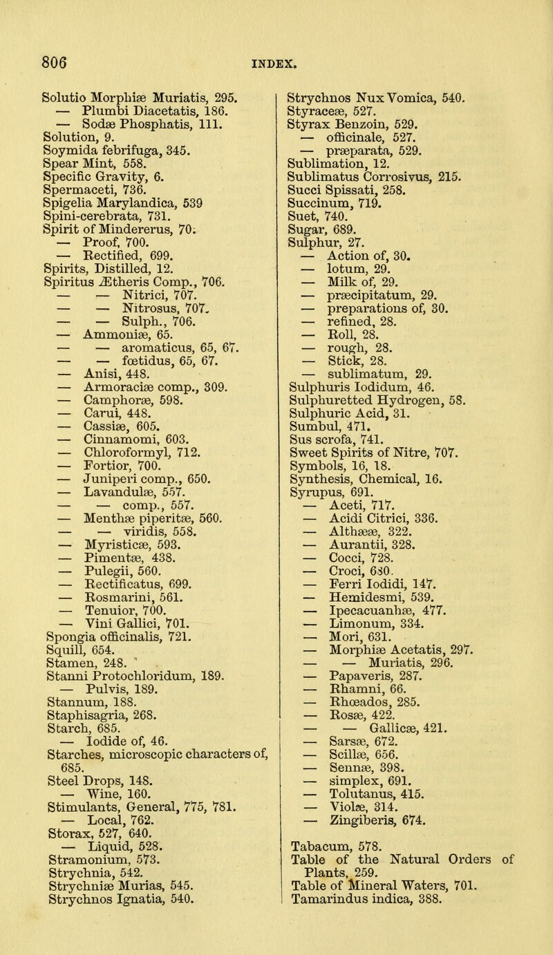 Solutio Morpliise Muriatis, 295. — Plumbi Diacetatis, 186. — Sodse Phosphatis, 111. Solution, 9. Soymida febrifuga, 345. Spear Mint, 558. Specific Gravity, 6. Spermaceti, 736. Spigelia Marylandica, 639 Spini-cerebrata, 731. Spirit of Mindererus, 70; ■— Proof, 700. — Kectified, 699. Spirits, Distilled, 12. Spiritus -^theris Comp., 706. — — Nitrici, 707. — — Nitrosus, 707. — — Sulph., 706. — Ammonise, 65. — — aromaticus, 65, 67. — — foetidus, 65, 67. — Anisi, 448. — Armoraciee comp., 309. — Camphorse, 598. — Carui, 448. — Cassiee, 605. — Cinnamomi, 603. — Cbloroformyl, 712. — Fortior, 700. — Juniperi comp., 650. — Lavandulae, 557. — — comp., 557. — Mentbse piperitse, 560. — — viridis, 558. — Myristicse, 593. — Pimentae, 438. — Pulegii, 560. — Rectificatus, 699. — Rosmarini, 561. — Tenuior, 700. — Vini Gallici, 701. Spongia officinalis, 721. Squill, 654. Stamen, 248.  Stanni Protochloridum, 189. — Pulvis, 189. Stannum, 188. Staphisagria, 268. Starch, 685. — Iodide of, 46. Starches, microscopic characters of, 685. Steel Drops, 148. — Wine, 160. Stimulants, General, 775, 781. — Local, 762. Storax, 527, 640. — Liquid, 528. Stramonium, 573. Strychnia, 542. Strychnise Murias, 545. Strychnos Ignatia, 540. Strychnos Nux Vomica, 540. Styracese, 527. Styrax Benzoin, 529. — officinale, 527. — prseparata, 529. Sublimation, 12. Sublimatus Corrosivus, 215. Succi Spissati, 258. Succinum, 719. Suet, 740. Sugar, 689. Sulphur, 27. — Action of, 30. — lotum, 29. — Milk of, 29. — prsecipitatum, 29. — preparations of, 30. — refined, 28. — Roll, 28. — rough, 28. — Stick, 28. — sublimatum, 29. Sulphuris lodidum, 46. Sulphuretted Hydrogen, 58. Sulphuric Acid, 31. Sumbul, 471. Sus scrofa, 741. Sweet Spirits of Nitre, 707. Symbols, 16, 18. Synthesis, Chemical, 16. Syrupus, 691. — Aceti, 717. — Acidi Citrici, 336. — Althsese, 322. — Aurantii, 328. — Cocci, 728. — Croci, 630. — Ferri lodidi, 147. — Hemidesmi, 539. — Ipecacuanhse, 477. — Limonum, 334. — Mori, 631. — Morphise Acetatis, 297. — — Muriatis, 296. — Papaveris, 287. — Rhamni, 66. — Rhoeados, 285. — Rosse, 422. — — Gallicee, 421. — Sarsse, 672. — Scillse, 656. — Sennae, 398. — simplex, 691. — Tolutanus, 415. — Violse, 314. — Zingiberis, 674. Tabacum, 578. Table of the Natural Orders Plants, 259. Table of Mineral Waters, 701. Tamarindus indica, 388.