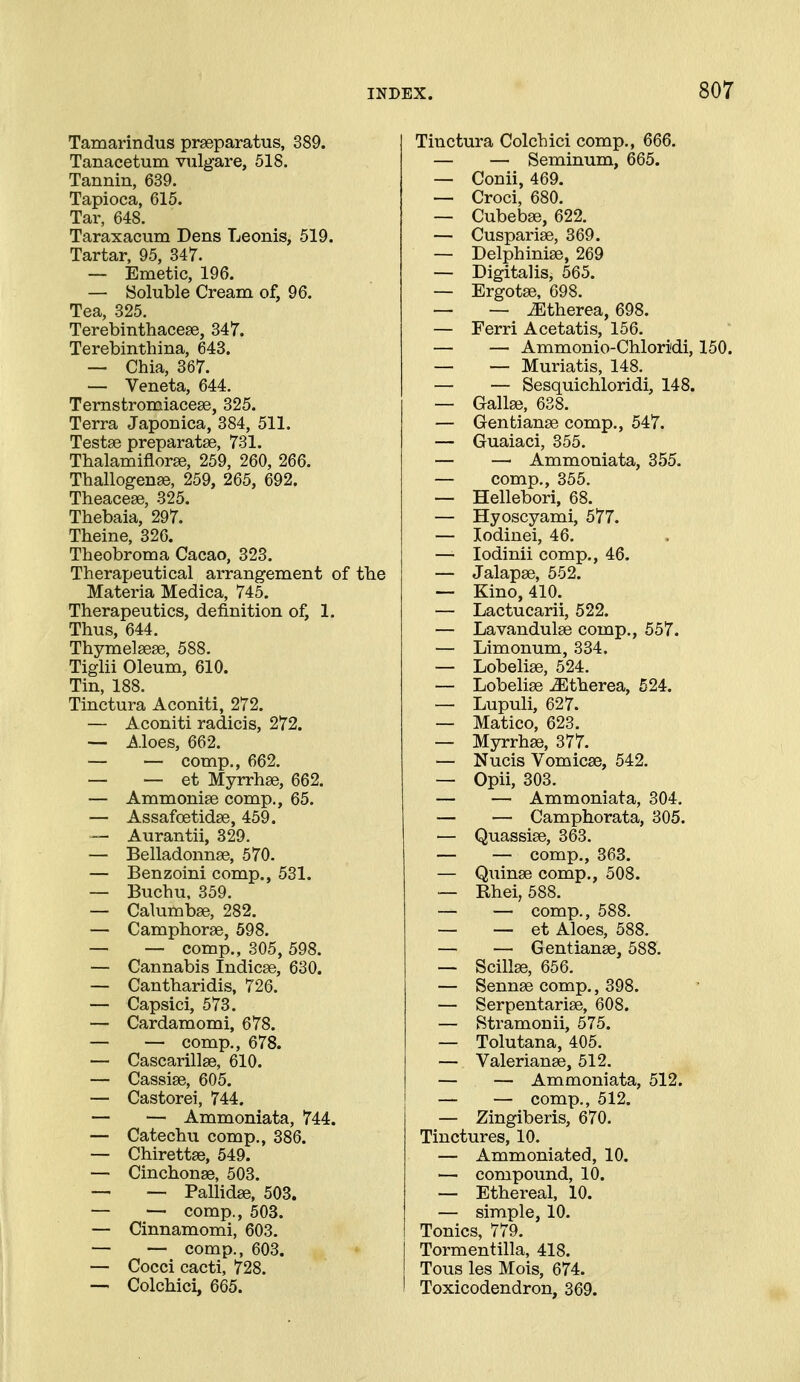 Tamarindus praeparatus, 389. Tanacetum vulgare, 518. Tannin, 639. Tapioca, 615. Tar, 648. Taraxacum Dens Leonis, 519. Tartar, 95, 347. — Emetic, 196. — Soluble Cream of, 96. Tea, 325. Terebinthacese, 347. Terebinthina, 643. — Chia, 367. — Veneta, 644. Ternstromiacese, 325. Terra Japonica, 384, 511. Testae preparatse, 731. Thalamiflorse, 259, 260, 266. Thallogenae, 259, 265, 692. Theacese, 325. Thebaia, 297. Theine, 326. Theobroma Cacao, 323. Therapeutical arrangement of tbe Materia Medica, 745. Therapeutics, definition of, 1. Thus, 644. Thymelseae, 588. Tiglii Oleum, 610. Tin, 188. Tinctura Aconiti, 272. — Aconiti radicis, 272. — Aloes, 662. — — comp., 662. — — et Myrrhse, 662. — Ammonise comp., 65. — Assafoetidae, 459. — Aurantii, 329. — Belladonnae, 570. — Benzoini comp., 531. — Buchu, 359. — Calumbse, 282. — Camphorae, 598. — — comp., 305, 598. — Cannabis Indicae, 630. — Cantharidis, 726. — Capsici, 573. — Cardamomi, 678. — — comp., 678. — Cascarillae, 610. — Cassiae, 605. — Castorei, 744. — — Ammoniata, 744. — Catechu comp., 386. — Chirettae, 549. — Cinchonas, 503. — — Pallidae, 503. — — comp., 503. — Cinnamomi, 603. — — comp., 603. — Cocci cacti, 728. — Colchici, 665. Tinctura Colchici comp,, 666. — — Seminum, 665. — Conii, 469. — Croci, 680. — Cubebae, 622. — Cuspariae, 369. — Delphiniae, 269 — Digitalis, 565. — Ergotae, 698. — — ^therea, 698. — Ferri Acetatis, 156. — — Ammonio-Chloridi, 150. — — Muriatis, 148. — — Sesquichloridi, 148. — Gallae, 638. — Gentianae comp., 547. — Guaiaci, 355. — — Ammoniata, 355. — comp., 355. — Hellebori, 68. — Hyoscyami, 577. — lodinei, 46. — lodinii comp., 46. — Jalapae, 552. — Kino, 410. — Lactucarii, 522. — Lavandulae comp., 557. — Limonum, 334. — Lobelias, 524. — Lobeliae ^therea, 524. — Lupuli, 627. — Matico, 623. — Myrrhae, 377. — Nucis Vomicae, 542. — Opii, 303. — — Ammoniata, 304. — — Camphorata, 305. — Quassiae, 363. — — comp., 363. — Quinse comp., 508. — Rhei, 588. — — comp., 588. — — et Aloes, 588. — — Gentianae, 588. — Scillae, 656. — Sennae comp., 398. — Serpentariae, 608. — Stramonii, 575. — Tolutana, 405. — Valerianae, 512. — — Ammoniata, 512. — — comp., 512. — Zingiberis, 670. Tinctures, 10. — Ammoniated, 10. — compound, 10. — Ethereal, 10. — simple, 10. Tonics, 779. Tormentilla, 418. Tous les Mois, 674. Toxicodendron, 369.