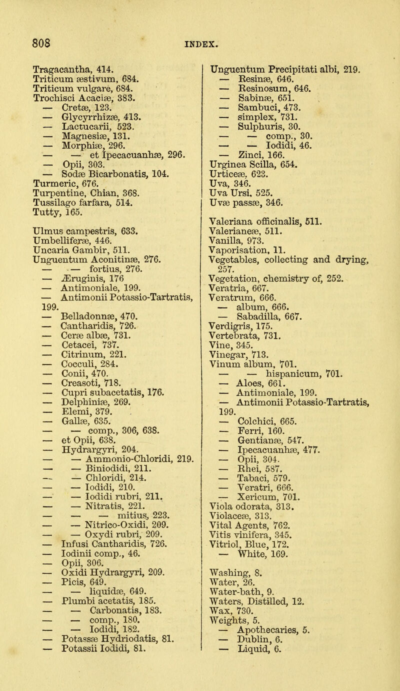 Tragacantha, 414. Triticum sestivum, 684. Triticum vulgare, 684. Trochisci Acacise, 383. — Cretae, 123. — Glycyrrhizse, 413. — Lactucarii, 523. — Magnesise, 131. — Morphise, 296. — — et Ipecacuanhas, 296. — Opii, 303. — Sodse Bicarbonatis, 104. Turmeric, 676. Turpentine, Chian, 368. Tussilago farfara, 514. Tutty, 165. Ulmus campestris, 633. Umbelliferse, 446. Uncaria Gambir, 511. Unguentum Aconitinse, 276. — — fortius, 276. — ^ruginis, 176 — Antimoniale, 199. — Antimonii Potassio-Tartratis, 199. — Belladonnse, 470. — Cantharidis, 726. — Cerse albse, 731. — Cetacei, 737. — Citrinum, 221. — Cocculi, 284. — Conii, 470. — Creasoti, 718. — Cupri subacetatis, 176. — Delpbinise, 269. — Elemi, 379. — Gallse, 635. — — comp., 306, 638. — et Opii, 638. — Hydrargyri, 204. — — Ammonio-Chloridi, 219. — — Biniodidi, 211. — Chloridi, 214. — — lodidi, 210. — — lodidi rubri, 211. — — Nitratis, 221. — — — mitius, 223. — ~ Nitrico-Oxidi, 209. — — Oxydi rubri, 209. — Infusi Cantharidis, 726. — lodinii comp., 46. — Opii, 306. — Oxidi Hydrargyri, 209. — Picis, 649. — — liquidse, 649. — Plumbi acetatis, 185. — — Carbonatis, 183. — — comp., 180. — — lodidi, 182. — Potassse Hydriodatis, 81. — Potassii lodidi, 81. Unguentum Precipitati albi, 219. — Resinse, 646. — Resinosum, 646. — Sabinse, 651. — Sambuci, 473. — simplex, 731. — Sulphuris, 30. — — comp., 30. — — lodidi, 46. — Zinci, 166. Urginea Scilla, 654. Urticese. 623. Uva, 346. Uva Ursi, 525. Uvse passse, 346. Valeriana officinalis, 511. Valerianese, 511. Vanilla, 973. Vaporisation, 11. Vegetables, collecting and drying, 257. Vegetation, chemistry of, 252. Veratria, 667. Veratrum, 666. — album, 666. — Sabadilla, 667. Verdigris, 175. Vertebrata, 731. Vine, 345. Vinegar, 713. Vinum album, 701. — — hispanicum, 701. — Aloes, 661. — Antimoniale, 199. — Antimonii Potassio-Tartratis, 199. — Colchici, 665. — Ferri, 160. — Gentianee, 547. — Ipecacuanhse, 477. — Opii, 304. — Rhei, 587. — Tabaci, 579. — Veratri, 666. — Xericum, 701. Viola odorata, 313. Violacese, 313. Vital Agents, 762. Vitis vinifera, 345. Vitriol, Blue, 172. — White, 169. Washing, 8. Water, '26. Water-bath, 9. Waters, Distilled, 12. Wax, 730. Weights, 5. — Apothecaries, 5. — Dublin, 6. — Liquid, 6.