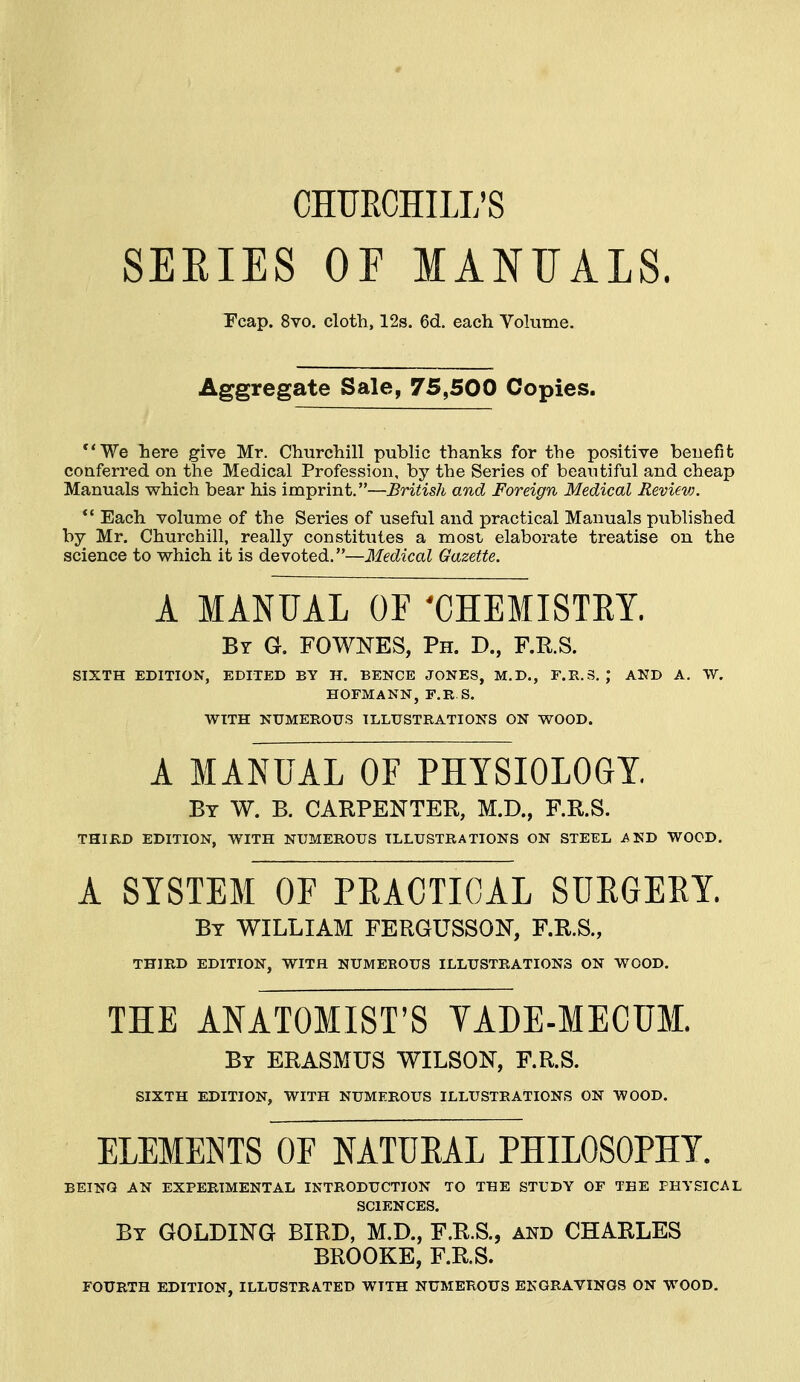 CHURCHILL'S SEEIES OF MANUALS. Fcap. 8vo. cloth, 12s. 6d. each Vohime. Aggregate Sale, 75,500 Copies. **We here give Mr. Churchill public thanks for the positive benefit conferred on the Medical Profession, by the Series of beautiful and cheap Manuals which bear his imprint.—British and Foreign Medical Review.  Each volume of the Series of useful and practical Manuals published by Mr. Churchill, really constitutes a most elaborate treatise on the science to which it is devoted.—Medical Gazette. A MANUAL OF 'CHEMISTRY. By G. FOWNES, Ph. D., F.E.S. SIXTH EDITION, EDITED BY IT. BENCE JONES, M.D., F.R.S, ; AND A. W. HOFMANN, F.R.S. WITH NUMEROUS ILLUSTRATIONS ON WOOD. A MANUAL OF PHYSIOLOGY. Bt W. B. carpenter, M.D., F.R.S. THIRD EDITION, WITH NUMEROUS ILLUSTRATIONS ON STEEL i^ND WOOD. A SYSTEM OF PEACTICAL SURGERY. By WILLIAM FERGUSSON, F.R.S., THIRD EDITION, WITH NUMEROUS ILLUSTRATIONS ON WOOD, THE ANATOMIST'S VADE-MECUM. By ERASMUS WILSON, F.R.S. SIXTH EDITION, WITH NUMEROUS ILLUSTRATIONS ON WOOD. ELEMENTS OF NATURAL PHILOSOPHY. BEING AN EXPERIMENTAL INTRODUCTION TO THE STUDY OF THE PHYSICAL SCIENCES. By GOLDING BIRD, M.D., F.R.S., and CHARLES BROOKE, F.R.S. FOURTH EDITION, ILLUSTRATED WITH NUMEROUS ENGRAVINGS ON WOOD.
