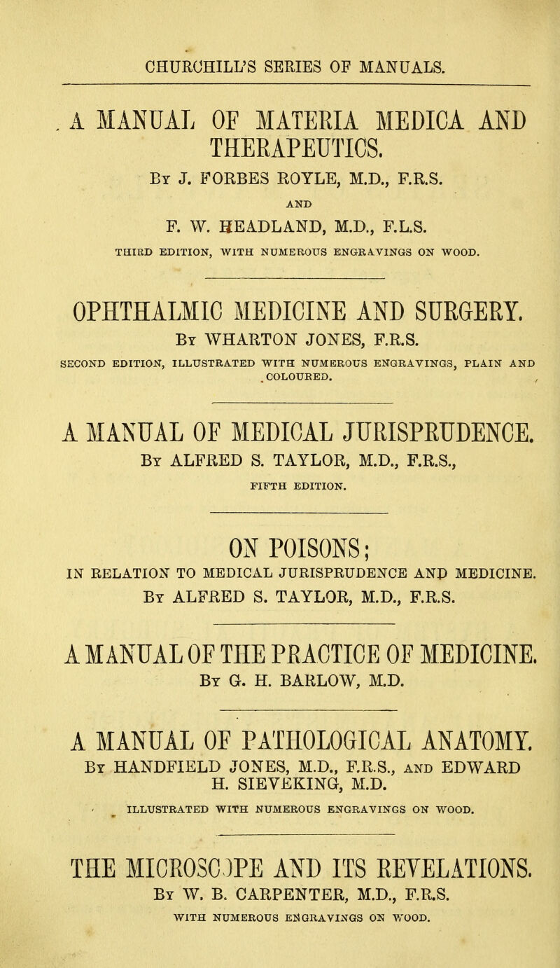 CHURCHILL'S SERIES OF MANUALS. , A MANUAL OF MATERIA MEDICA AND THERAPEUTICS. By J. FORBES ROYLE, M.D., F.R.S. AND F. W. HEADLAND, M.D., F.L.S. THIRD EDITION, WITH NUMEROUS ENGRA.VINGS ON WOOD. OPHTHALMIC MEDICINE AND SURGERY. By WHARTON JONES, F.R.S. SECOND EDITION, ILLUSTRATED WITH NUMEROUS ENGRAVINGS, PLAIN AND . COLOURED. A MANUAL OF MEDICAL JURISPRUDENCE. By ALFRED S. TAYLOR, M.D., F.R.S., FIFTH EDITION. ON POISONS; IN RELATION TO MEDICAL JURISPRUDENCE ANP MEDICINE. By ALFRED S. TAYLOR, M.D., F.R.S. A MANUAL OF THE PRACTICE OF MEDICINE. By G. H. barlow, M.D. A MANUAL OF PATHOLOGICAL ANATOMY. By HANDFIELD JONES, M.D., F.R.S., and EDWARD H. SIEVEKING, M.D. ILLUSTRATED WITH NUMEROUS ENGRAVINGS ON WOOD. THE MICROSOPE AND ITS REYELATIONS. By W. B. carpenter, M.D., F.R.S. WITH NUMEROUS ENGRAVINGS ON WOOD.