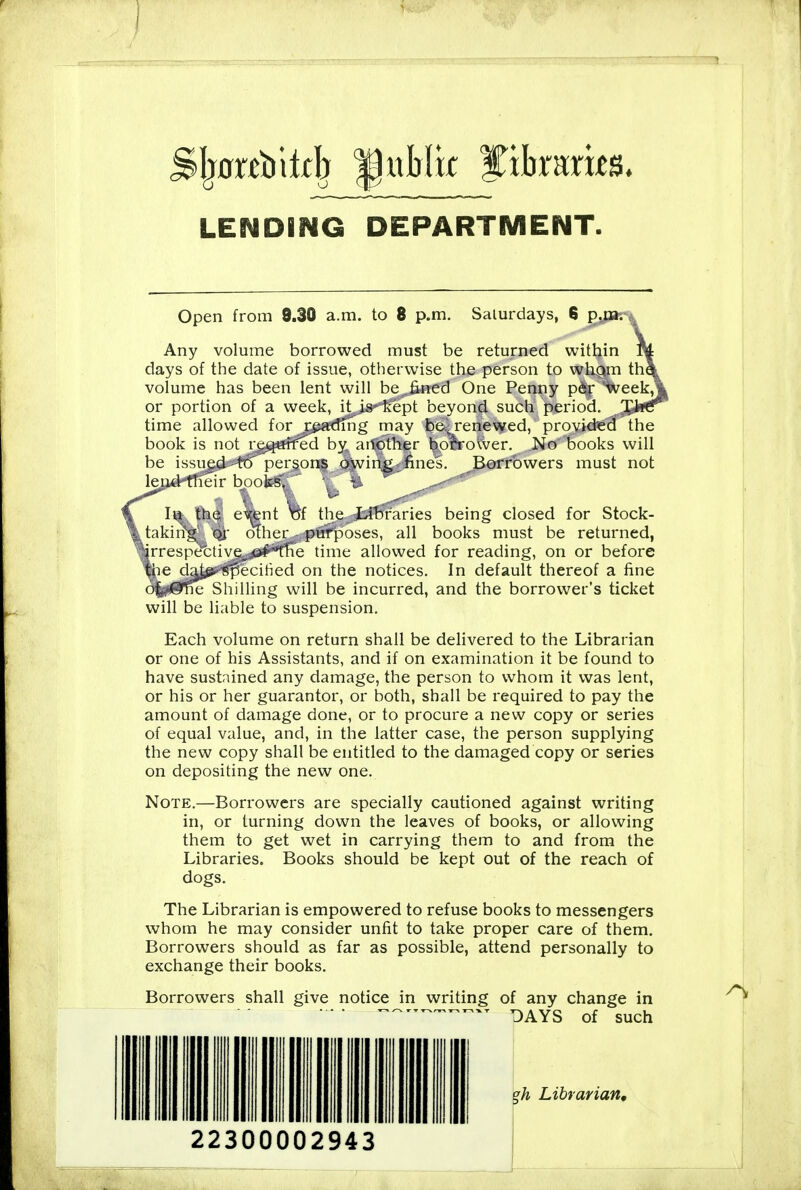 LENDING DEPARTMENT. Open from 9.30 a.m. to 8 p.m. Saturdays, 6 2% Any volume borrowed must be returned within days of the date of issue, otherwise the person to whrnn th^ volume has been lent will be fined One Penny p6j: week,^ or portion of a week, it is kept beyond such period. ^ time allowed for rjpadiiig may be-renewed, provid'eS' the book is not rg^jurfed by another bolrower. No books will be issued tt)'persons oWin^ fines. Borrowers must not lend tlicir bucks, ■, t III the ewnt Vjf the Libraries being closed for Stock- takiitg' Qi olher purpioses, all books must be returned, irrespet:tive;^;je#^1ie time allowed for reading, on or before 'we da^?'^0ecitied on the notices. In default thereof a fine le Shilling will be incurred, and the borrower's ticket will be liable to suspension. Each volume on return shall be delivered to the Librarian or one of his Assistants, and if on examination it be found to have sustained any damage, the person to whom it was lent, or his or her guarantor, or both, shall be required to pay the amount of damage done, or to procure a new copy or series of equal value, and, in the latter case, the person supplying the new copy shall be entitled to the damaged copy or series on depositing the new one. Note.—Borrowers are specially cautioned against writing in, or turning down the leaves of books, or allowing them to get wet in carrying them to and from the Libraries. Books should be kept out of the reach of dogs. The Librarian is empowered to refuse books to messengers whom he may consider unfit to take proper care of them. Borrowers should as far as possible, attend personally to exchange their books. Borrowers shall give notice in writing of any change in DAYS of such eh Librarian, 22300002943