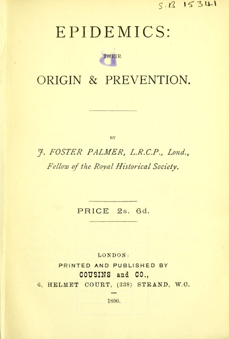 EPIDEMICS: THEIR ORIGIN & PREVENTION. y. FOSTER PALMER, L.R.C.P., Lond., Fellow of the Royal Historical Society. PRICE 2s. 6d. LONDON: PRINTED AND PUBLISHED BY COUSINS and CO., 6, HELMET COURT, (338) STRAND, W.O. 1890.