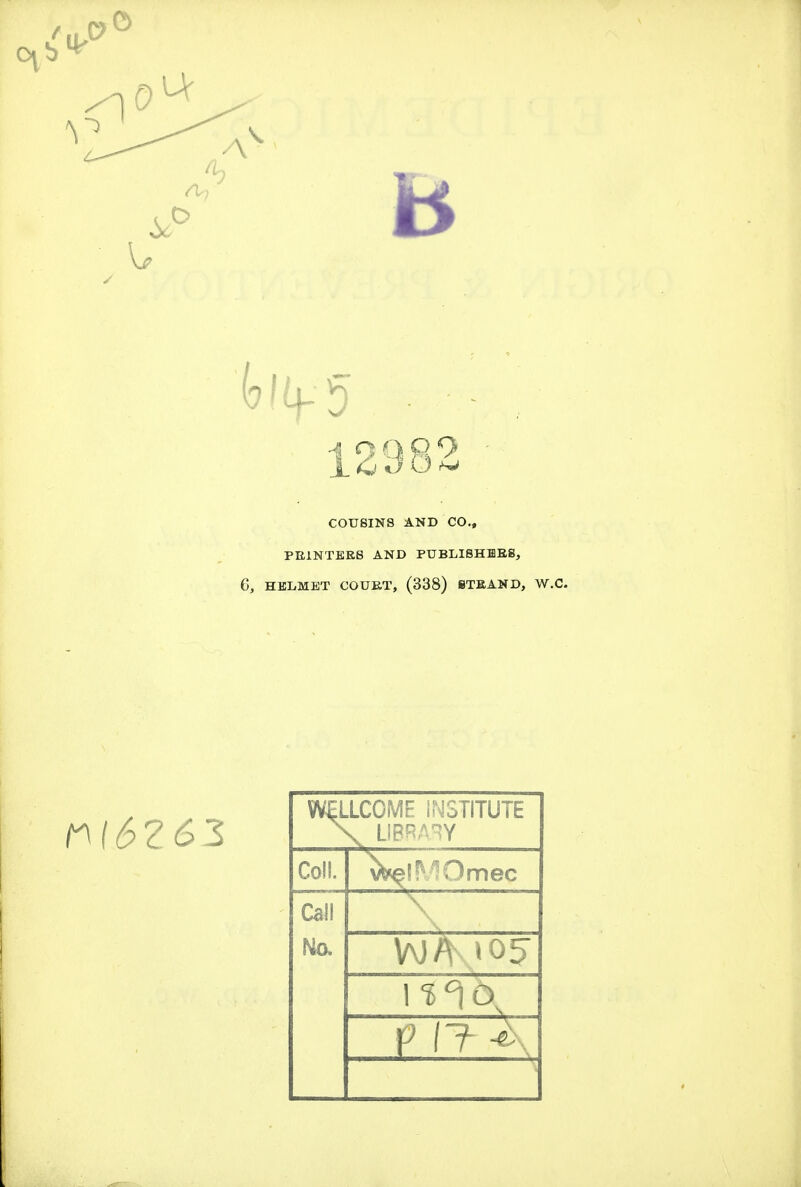 12982 • COUSINS AND CO,, PEINTEES AND PUBLISHHEg, 6, HELMET COURT, (338) 8TKAND, W. n(6Z6Z WELLCOME INSTITUTE \ LIBRARY Coll. ^iMOmec Call Ma \ V\}/V to5 1 $^6^