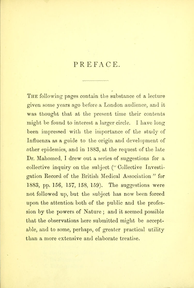 PREFACE. The following pages contain the substance of a lecture given some years ago before a London audience, and it was thought that at the present time their contents might be found to interest a larger circle. I have long been impressed with the importance of the study of Influenza as a guide to the origin and development of other epidemics, and in 1883^ at the request of the late Dr. Mahomed, I drew out a series of suggestions for a collective inquiry on the subject ( Collective Investi- gation Record of the British Medical Associationfor 1883, pp. 156, 157, 158, 159). The suggestions were not followed up, but the subject has now been forced upon the attention both of the public and the profes- sion by the powers of Nature ; and it seemed possible that the observations here submitted might be accept- able, and to some, perhaps, of greater practical utility than a more extensive and elaborate treatise.