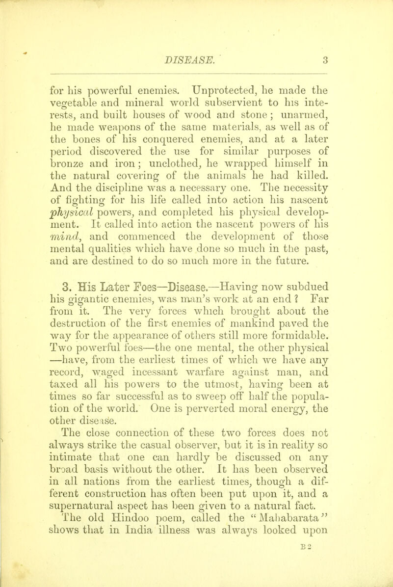 for his powerful enemies. Unprotected, he made the vegetable and mineral world subservient to his inte- rests, and built houses of wood and stone; unarmed, he made weapons of the same materials, as well as of the bones of his conquered enemies, and at a later period discovered the use for similar purposes of bronze and iron; unclothed, he wrapped himself in the natural covering of the animals he had killed. And the disciplme was a necessary one. The necessity of fip'htino' for his life called into action his nascent physical powers, and completed his physical develop- ment. It called into action the nascent powers of his mindj and commenced the development of those mental qualities which have done so much in the past, and are destined to do so much mor e in the future. 3. His Later Foes—Disease.—Having now subdued his gigantic enemies, was man^s work at an end ? Far from it. The very forces which brought about the destruction of the first enemies of mankind paved the way for the appearance of others still more formidable. Two powerful foes—the one mental, the other physical —have, from the earliest times of which we have any record, waged incessant warfare against man, and taxed all his powers to the utmost, having been at times so far successful as to sweep off half the popula- tion of the world. One is perverted moral energy, the other disease. The close connection of these two forces does not always strike the casual observer, but it is in reality so intimate that one can hardly be discussed on any broad basis without the other. It has been observed in all nations from the earliest times, though a dif- ferent construction has often been put upon it, and a supernatural aspect has been given to a natural fact. The old Hindoo poem, called the  Mahabarata^' shows that in India illness was always looked upon B2