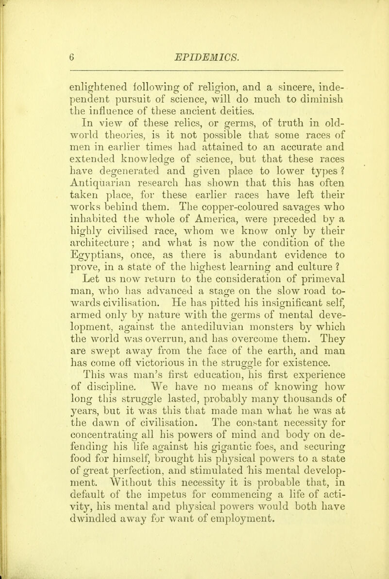 enlightened lollowing of religion, and a sincere, inde- pendent pursuit of science, will do much to diminish the influence of these ancient deities. In view of these relics, or germs, of truth in old- world theories, is it not possible that some races of men in earlier times had attained to an accurate and extended knowledge of science, but that these races have degenerated and given place to lower types ? Antiquarian research has shown that this has often taken place, for these earlier races have left their works behind them. The copper-coloured savages who inhabited the whole of America, were preceded by a highly civilised race, whom we know only by their architecture ; and what is now the condition of the Egyptians, once, as there is abundant evidence to prove, in a state of the highest learning and culture ? Let us now return to the consideration of primeval man, who has advanced a stage on the slow road to- wards civilisation. He has pitted his insignificant self, armed only by nature with the germs of mental deve- lopment, against the antediluvian monsters by which the world was overrun, and has overcome them. They are swept away from the face of the earth, and man has come off victorious in the struggle for existence. This was man's first education, his first experience of discipline. We have no means of knowing how long this struggle lasted, probably many thousands of years, but it w^as this that made man what he was at the dawn of civilisation. The constant necessity for concentrating all his powers of mind and body on de- fending his life against his gigantic foes, and securing food for himself, brought his physical powers to a state of great perfection, and stimulated 'his mental develop- ment. Without this necessity it is probable that, in default of the impetus for commencing a life of acti- vity, his mental and physical powers would both have dwindled away for want of employment.