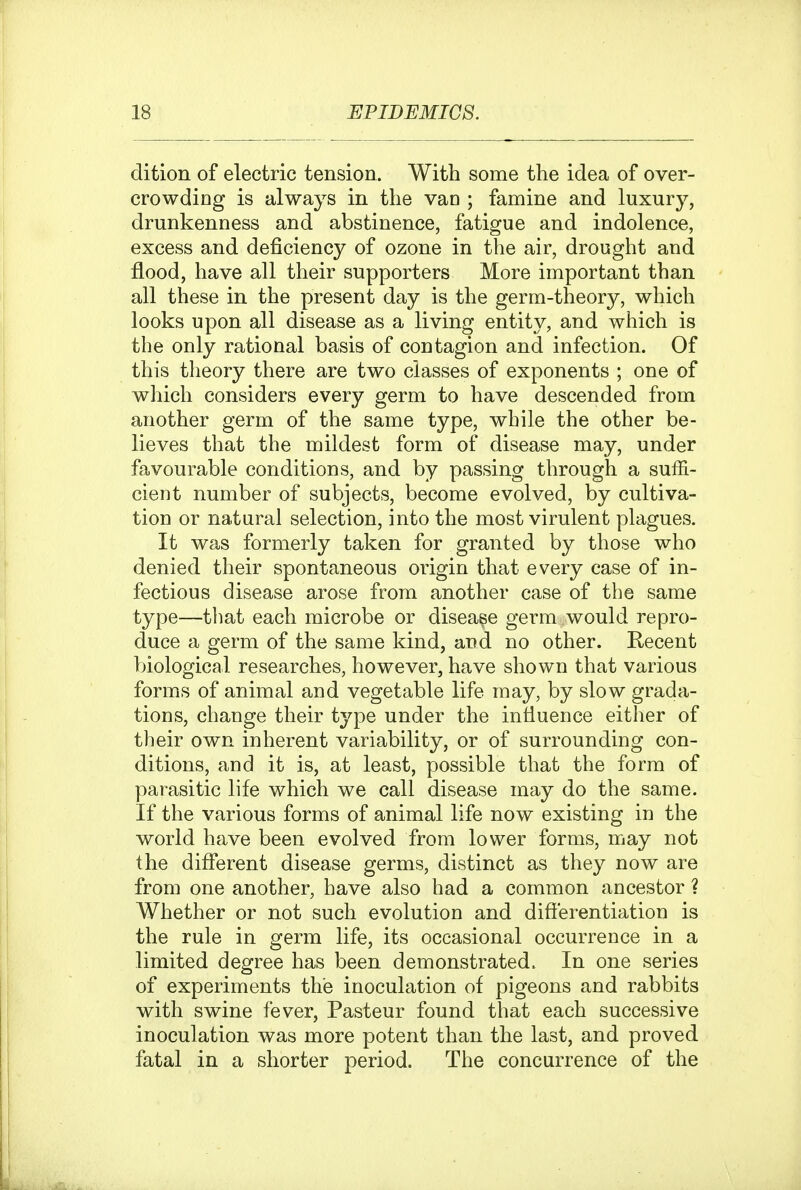 dition of electric tension. With some the idea of over- crowding is always in the van ; famine and luxury, drunkenness and abstinence, fatigue and indolence, excess and deficiency of ozone in the air, drought and flood, have all their supporters More important than all these in the present day is the germ-theory, which looks upon all disease as a living entity, and which is the only rational basis of contagion and infection. Of this theory there are two classes of exponents ; one of which considers every germ to have descended from another germ of the same type, while the other be- lieves that the mildest form of disease may, under favourable conditions, and by passing through a suffi- cient number of subjects, become evolved, by cultiva- tion or natural selection, into the most virulent plagues. It was formerly taken for granted by those who denied their spontaneous origin that every case of in- fectious disease arose from another case of the same type—that each microbe or disease germ would repro- duce a germ of the same kind, and no other. Recent biological researches, however, have shown that various forms of animal and vegetable life may, by slow grada- tions, change their type under the influence either of their own inherent variability, or of surrounding con- ditions, and it is, at least, possible that the form of parasitic life which we call disease may do the same. If the various forms of animal life now existing in the world have been evolved from lower forms, may not the different disease germs, distinct as they now are from one another, have also had a common ancestor ? Whether or not such evolution and differentiation is the rule in germ life, its occasional occurrence in a limited degree has been demonstrated. In one series of experiments the inoculation of pigeons and rabbits with swine fever, Pasteur found that each successive inoculation was more potent than the last, and proved fatal in a shorter period. The concurrence of the