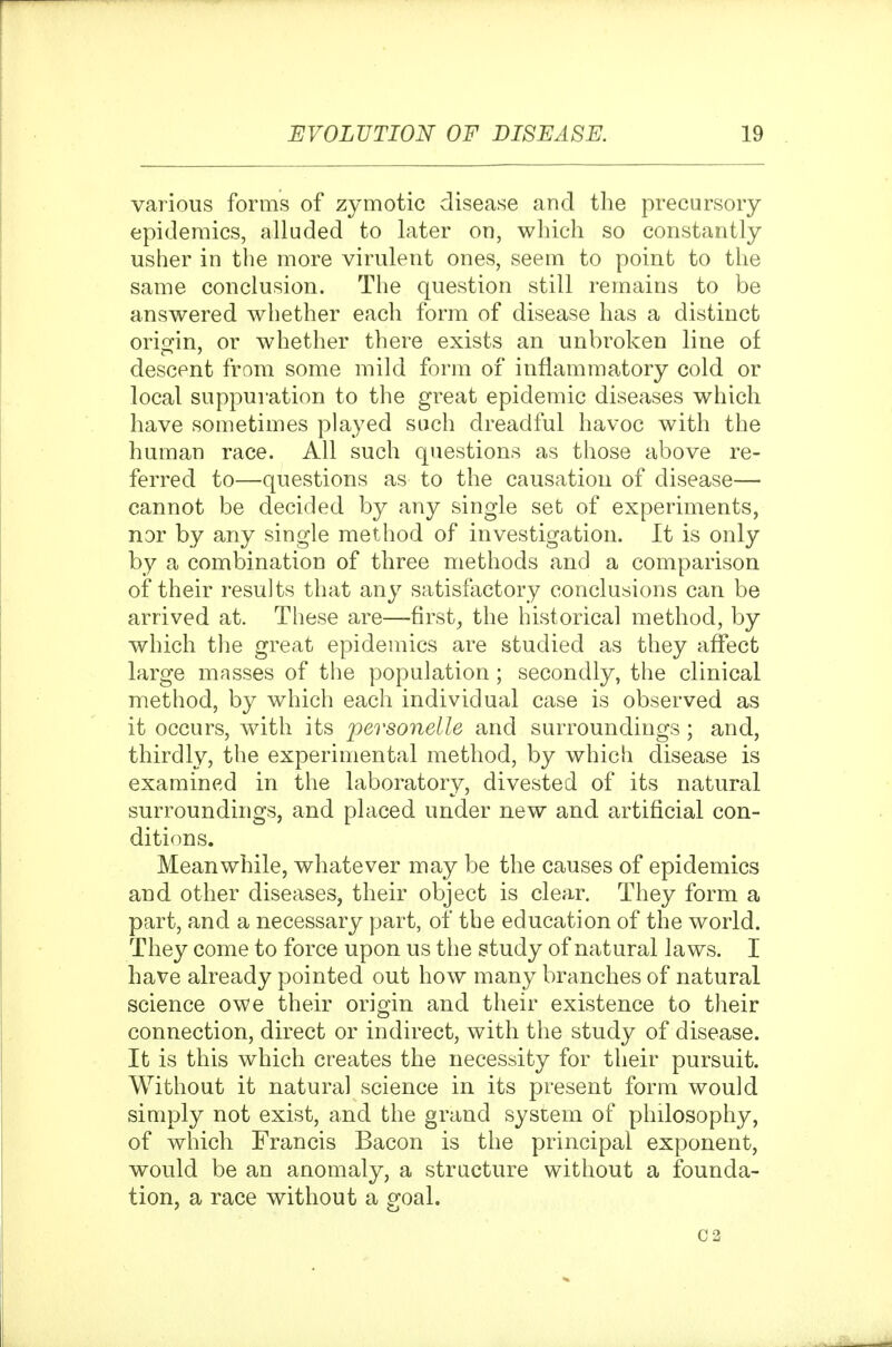 various forms of zymotic disease and the precursory epidemics, alluded to later on, which so constantly usher in the more virulent ones, seem to point to the same conclusion. The question still remains to be answered whether each form of disease has a distinct orio^in, or whether there exists an unbroken line of descent from some mild form of inflammatory cold or local suppuration to the great epidemic diseases which have sometimes played such dreadful havoc with the human race. All such questions as those above re- ferred to—questions as to the causation of disease— cannot be decided by any single set of experiments, nor by any single method of investigation. It is only by a combination of three methods and a comparison of their results that any satisfactory conclusions can be arrived at. These are—firsts the historical method, by which the great epidemics are studied as they affect large masses of the population ; secondly, the clinical method, by which each individual case is observed as it occurs, with its personelle and surroundings ; and, thirdly, the experimental method, by which disease is examined in the laboratory, divested of its natural surroundings, and placed under new and artificial con- ditions. Meanwhile, whatever may be the causes of epidemics and other diseases, their object is clear. They form a part, and a necessary part, of the education of the world. They come to force upon us the study of natural laws. I have already pointed out how many branches of natural science owe their oria;in and their existence to their connection, direct or indirect, with the study of disease. It is this which creates the necessity for their pursuit. Without it natural science in its present form would simply not exist, and the grand system of philosophy, of which Francis Bacon is the principal exponent, would be an anomaly, a structure without a founda- tion, a race without a goal. 02