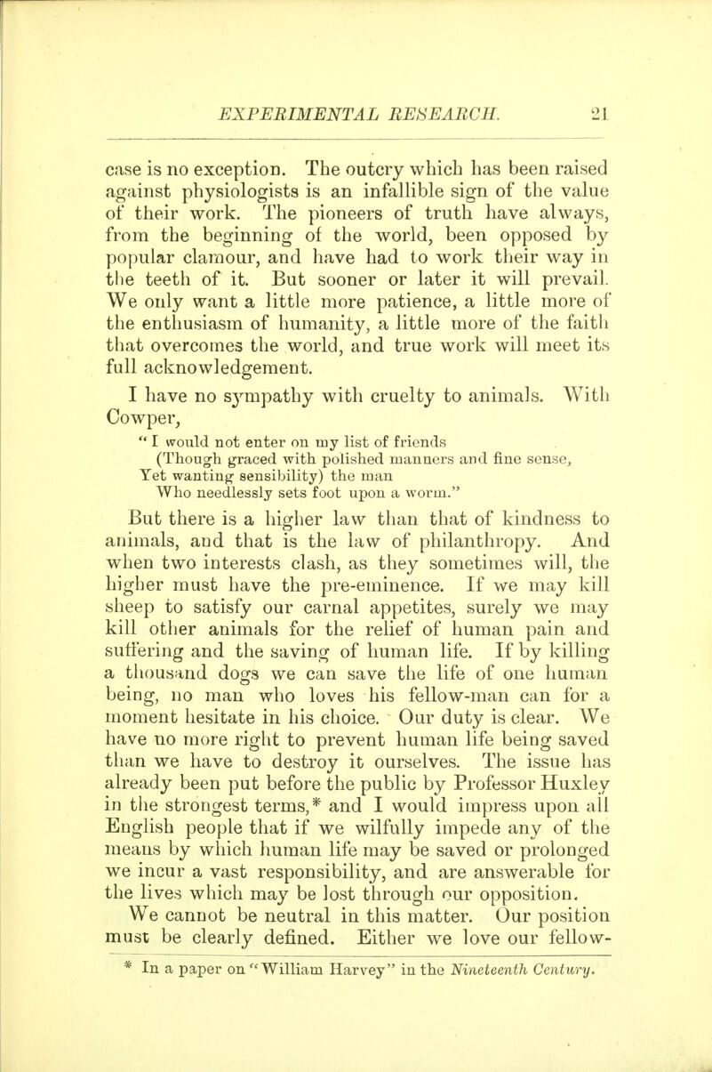 case is no exception. The outcry which has been raised against physiologists is an infallible sign of the value of their work. The pioneers of truth have always, from the beginning of the world, been opposed by popular clarnour, and have had to work tlieir way in the teeth of it. But sooner or later it will prevail. We only want a little more patience, a little more of the enthusiasm of humanity, a little more of the faith that overcomes the world, and true work will meet its full acknowledgement. I have no S3^mpathy with cruelty to animals. With Oowper^  I would not enter on my list of friends (Though graced with polished manners and fine sense. Yet wanting sensibility) the man Who needlessly sets foot upon a worm. But there is a higher law than that of kindness to animals, and that is the law of philanthropy. And when two interests clash, as they sometimes will, the higher must have the pre-eminence. If we may kill sheep to satisfy our carnal appetites, surely we may kill other animals for the relief of human pain and suffering and the saving of human life. If by killing a thousand dogs we can save the life of one human being, no man who loves his fellow-man can for a moment hesitate in his choice. Our duty is clear. We have no more right to prevent human life being saved than we have to destroy it ourselves. The issue has already been put before the public by Professor Huxley in the strongest terms,* and I would impress upon all English people that if we wilfully impede any of the means by which liuman life may be saved or prolonged we incur a vast responsibility, and are answerable for the lives which may be Jost through our opposition. We cannot be neutral in this matter. Our position must be clearly defined. Either we love our fellow- * In a paper on ^'William Harvey in the Nineteenth Century.