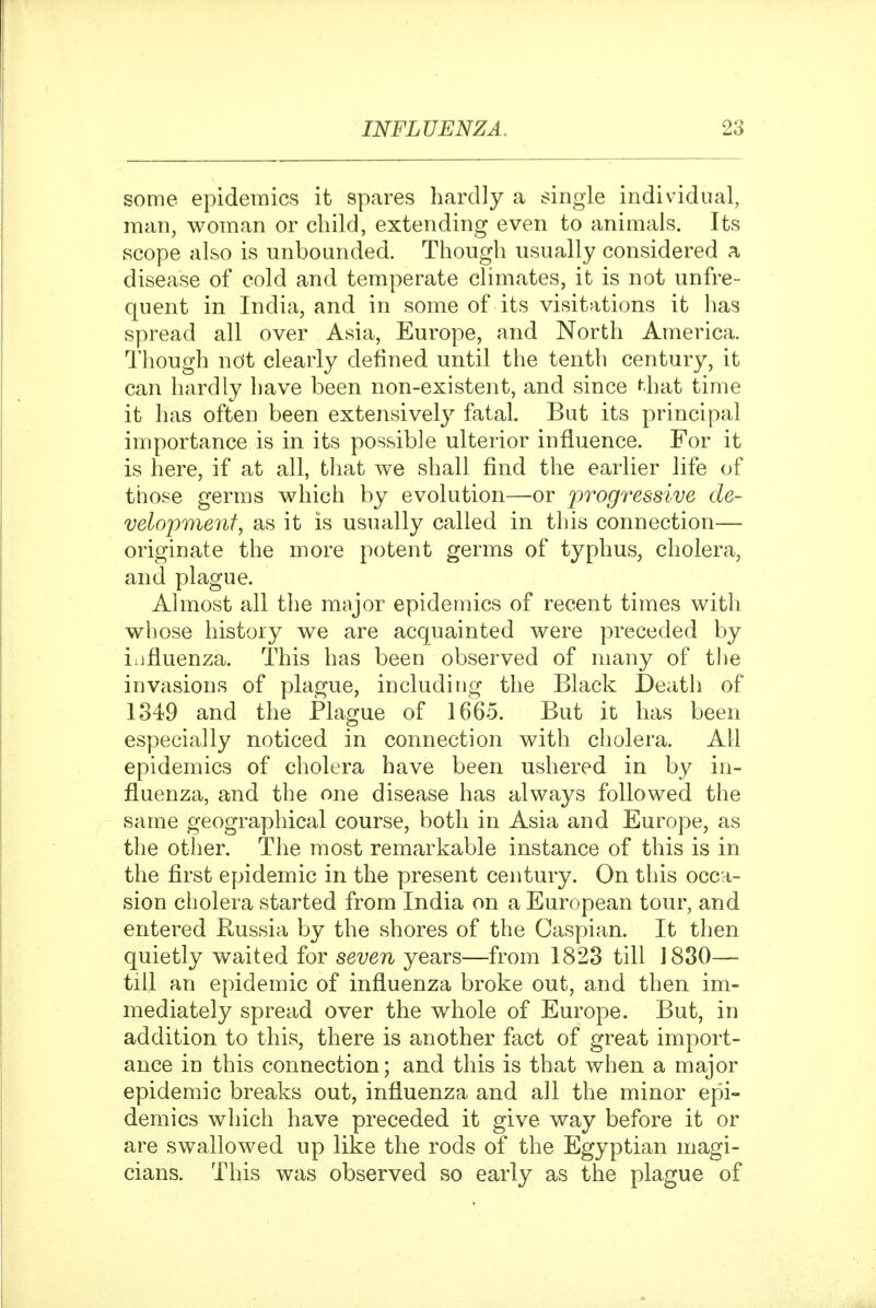 some epidemics it spares hardly a single individual, man, woman or child, extending even to animals. Its scope also is unbounded. Though usually considered a disease of cold and temperate chmates, it is not unfre- quent in India, and in some of its visitations it lias spread all over Asia, Europe, and North America. Though not clearly defined until the tenth century, it can hardly have been non-existent, and since ^hat time it has often been extensivel}^ fatal. But its principal importance is in its possible ulterior influence. For it is here, if at all, that we shall find the earlier life of those germs which by evolution—or progressive de- velopment, as it is usually called in this connection— originate the more potent germs of typhus, cholera, and plague. Almost all the major epidemics of recent times with whose history we are acquainted were preceded by iiifluenza. This has been observed of many of the invasions of plague, including the Black Death of 1349 and the Plague of 1665. But it has been especially noticed in connection with cholera. All epidemics of cholera have been ushered in by in- fluenza, and the one disease has always followed the same geographical course, both in Asia and Europe, as the other. The most remarkable instance of this is in the first epidemic in the present century. On this occa- sion cholera started from India on a European tour, and entered Russia by the shores of the Caspian. It then quietly waited for seven years—from 1823 till 1830— till an epidemic of influenza broke out, and then im- mediately spread over the whole of Europe. But, in addition to this, there is another fact of great import- ance in this connection; and this is that when a major epidemic breaks out, influenza and all the minor epi- demics which have preceded it give way before it or are swallowed up like the rods of the Egyptian magi- cians. This was observed so early as the plague of