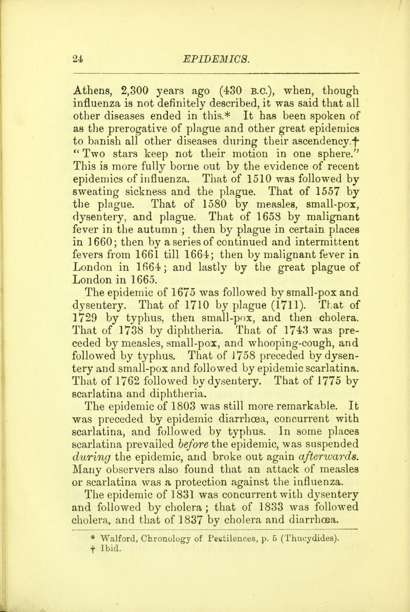 Athens, 2,300 years ago (430 B.C.), when, though influenza is not definitely described, it was said that all other diseases ended in this.* It has been spoken of as the prerogative of plague and other great epidemics to banish all other diseases during their ascendency.f *' Two stars keep not their motion in one sphere/^ This is more fully borne out by the evidence of recent epidemics of influenza. That of 1510 was followed by sweatiog sickness and the plague. That of 1557 by the plague. That of 1580 by measles, small-pox, dysentery, and plague. That of 1658 by malignant fever in the autumn ; then by plague in certain places in 1660; then by a series of continued and intermittent fevers from 1661 till 1664; then by malignant fever in London in 1664; and lastly by the great plague of London in 1665. The epidemic of 1675 was followed by small-pox and dysentery. That of 1710 by plague (1711). That of 1729 by typhus, then small-pox, and then cholera. That of 1738 by diphtheria. That of 1743 was pre- ceded by measles, small-pox, and whooping-cough, and followed by typhus. That of 1758 preceded by dysen- tery and small-pox and followed by epidemic scarlatina. That of 1762 followed by dysentery. That of 1775 by scarlatina and diphtheria. The epidemic of 1803 was still more remarkable. It was preceded by epidemic diarrhoea, concurrent with scarlatina, and followed by typhus. In some places scarlatina prevailed before the epidemic, was suspended during the epidemic, and broke out again afterwards. Many observers also found that an attack of measles or scarlatina was a protection against the influenza. The epidemic of 3 831 was concurrent with dysentery and followed by cholera ; that of 1833 was followed cholera, and that of 1837 by cholera and diarrhoea. * Walford, Chronology of Pestilences, p. 6 (Thuoydides). t Ibid.