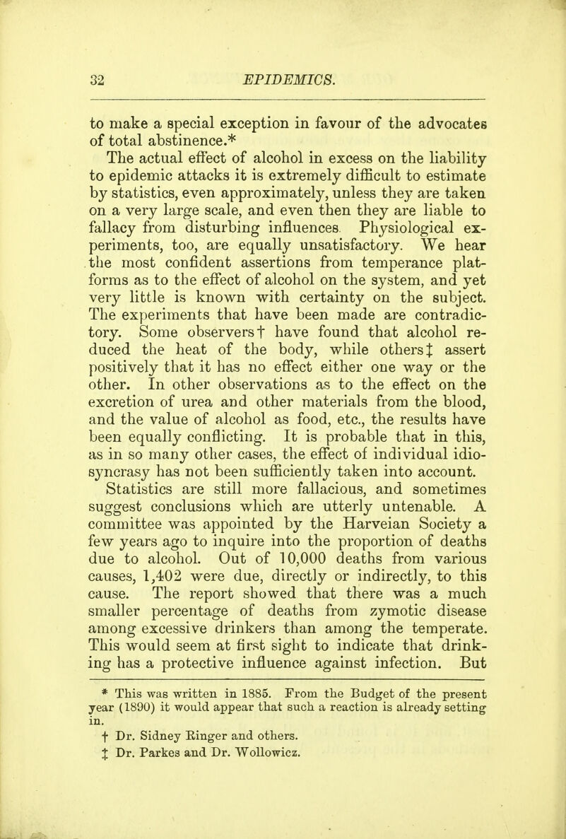 to make a special exception in favour of the advocates of total abstinence.* The actual effect of alcohol in excess on the liability to epidemic attacks it is extremely difficult to estimate by statistics, even approximately, unless they are taken on a very large scale, and even then they are liable to fallacy from disturbing influences. Physiological ex- periments, too, are equally unsatisfactory. We hear the most confident assertions from temperance plat- forms as to the eflfect of alcohol on the system, and yet very little is known with certainty on the subject. The experiments that have been made are contradic- tory. Some observers t have found that alcohol re- duced the heat of the body, while others J assert positively that it has no effect either one way or the other. In other observations as to the effect on the excretion of urea and other materials from the blood, and the value of alcohol as food, etc., the results have been equally conflicting. It is probable that in this, as in so many other cases, the effect of individual idio- syncrasy has not been sufficiently taken into account. Statistics are still more fallacious, and sometimes suggest conclusions which are utterly untenable. A committee was appointed by the Harveian Society a few years ago to inquire into the proportion of deaths due to alcohol. Out of 10,000 deaths from various causes, 1,402 were due, directly or indirectly, to this cause. The report showed that there was a much smaller percentage of deaths from zymotic disease among excessive drinkers than among the temperate. This would seem at first sight to indicate that drink- ing has a protective influence against infection. But * This was written in 1885. From tlie Budget of the present year (1890) it would appear that such a reaction is already setting in. t Dr. Sidney Einger and others. X Dr. Parkes and Dr. Wollowicz.