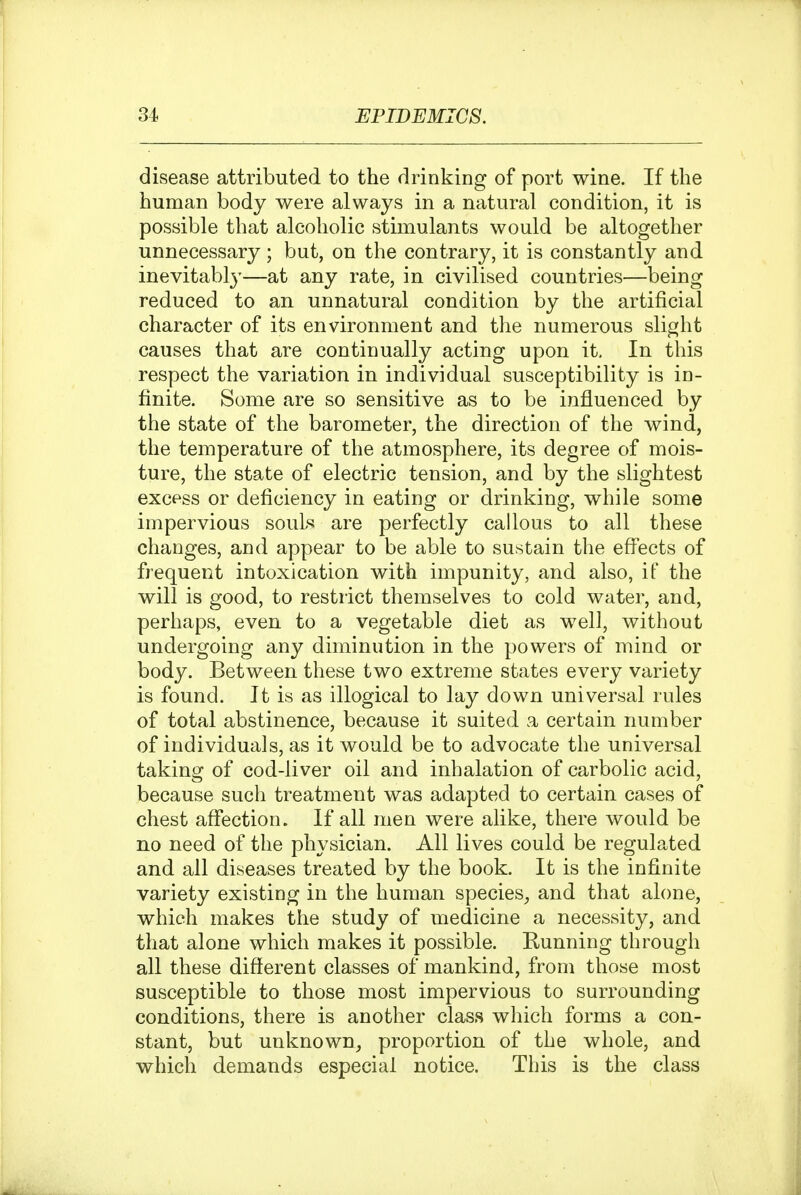 disease attributed to the drinking of port wine. If the human body were always in a natural condition, it is possible that alcoholic stimulants would be altogether unnecessary; but, on the contrary, it is constantly and inevitably—at any rate, in civilised countries—being reduced to an unnatural condition by the artificial character of its environment and the numerous slight causes that are continually acting upon it. In this respect the variation in individual susceptibility is in- finite. Some are so sensitive as to be influenced by the state of the barometer, the direction of the wind, the temperature of the atmosphere, its degree of mois- ture, the state of electric tension, and by the slightest excess or deficiency in eating or drinking, while some impervious souls are perfectly callous to all these changes, and appear to be able to sustain the effects of frequent intoxication with impunity, and also, if the will is good, to restrict themselves to cold water, and, perhaps, even to a vegetable diet as well, without undergoing any diminution in the powers of mind or body. Between these two extreme states every variety is found. It is as illogical to lay down universal rules of total abstinence, because it suited a certain number of individuals, as it would be to advocate the universal taking of cod-liver oil and inhalation of carbolic acid, because such treatment was adapted to certain cases of chest affection. If all men were alike, there would be no need of the physician. All lives could be regulated and all diseases treated by the book. It is the infinite variety existing in the human species^ and that alone, which makes the study of medicine a necessity, and that alone which makes it possible. Kunning through all these different classes of mankind, from those most susceptible to those most impervious to surrounding conditions, there is another class which forms a con- stant, but unknown, proportion of the whole, and which demands especial notice. Tliis is the class