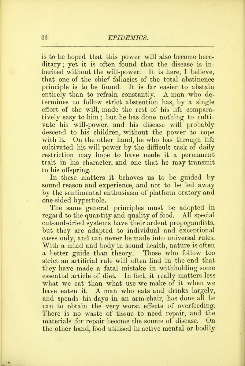 is to be hoped that this power will also become here- ditary ; yet it is often found that the disease is in- herited without the will-power. It is here, I believe, that one of the chief fallacies of the total abstinence principle is to be found. It is far easier to abstain entirely than to refrain constantly. A man who de- termines to follow strict abstention has, by a single effort of the will, made the rest of his life compara- tively easy to him; but he has done nothing to culti- vate his will-power, and his disease will probably descend to his children, without the power to cope with it. On the other hand, he who has through life cultivated his will-powder by the difficult task of daily restriction may hope to have made it a permanent trait in his character, and one that he may transmit to his offspring. In these matters it behoves us to be guided by sound reason and experience, and not to be led away by the sentimental enthusiasm of platform oratory and one-sided hyperbole. The same general principles must be adopted in regai-d to the quantity and quality of food. All special cut-and-dried systems have their ardent propogandists, but they are adapted to individual and exceptional cases only, and can never be made into universal rules. With a mind and body in sound health, nature is often a better guide than theory. Those who follow too strict an artificial rule will often find in the end that they have made a fatal mistake in withholding some essential article of diet. In fact, it really matters less what we eat than what use we make of it when we have eaten it. A man who eats and drinks largely, and spends his days in an arm-chair, has done all he can to obtain the very worst effects of overfeeding. There is no waste of tissue to need repair, and the materials for repair become the source of disease. On the other hand, food utilised in active mental or bodily
