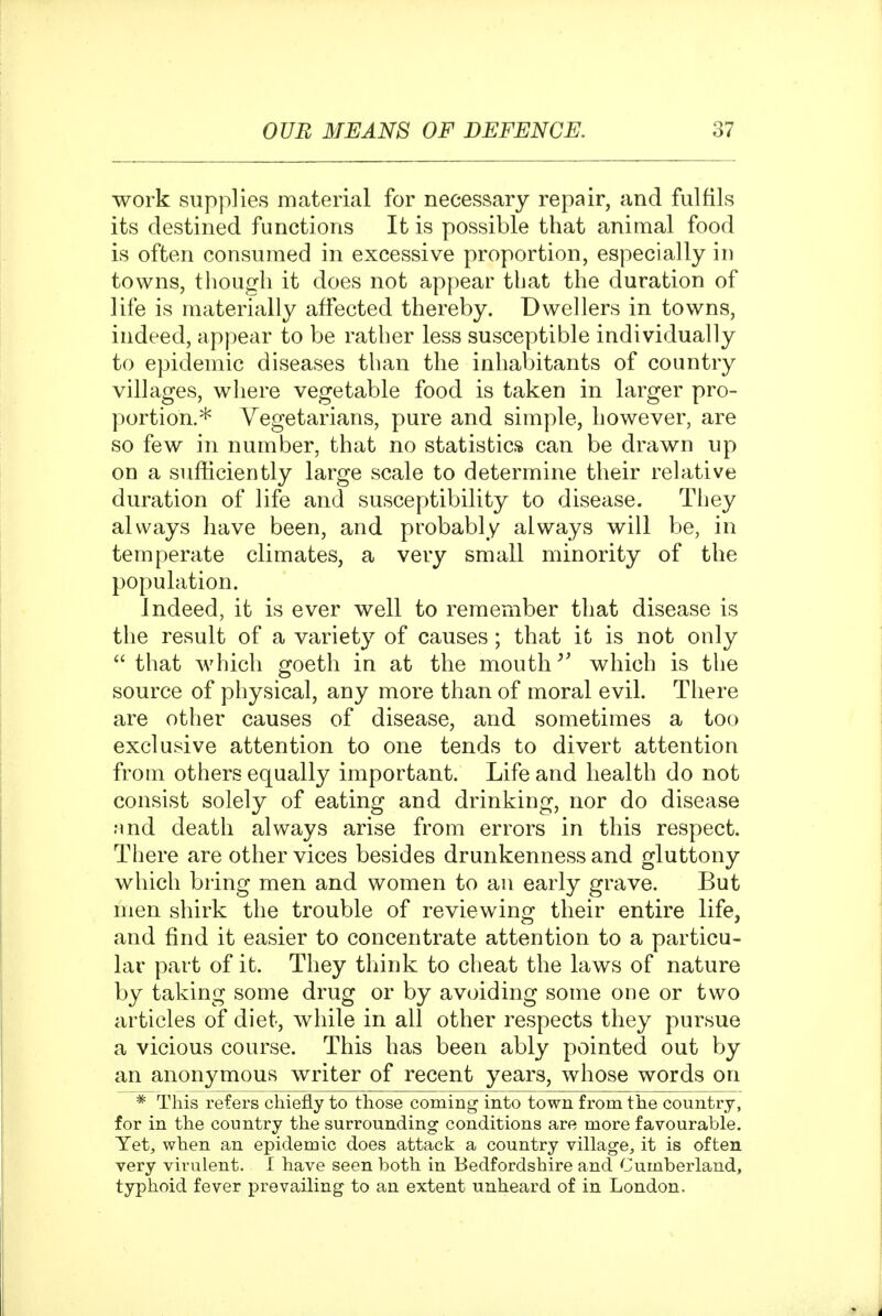 work supplies material for necessary repair, and fulfils its destined functions It is possible that animal food is often consumed in excessive proportion, especially in towns, though it does not appear that the duration of life is materially affected thereby. Dwellers in towns, indeed, appear to be rather less susceptible individually to epidemic diseases than the inhabitants of country villages, where vegetable food is taken in larger pro- portion.* Vegetarians, pure and simple, however, are so few in number, that no statistics can be drawn up on a sufiiciently large scale to determine their relative duration of life and susceptibility to disease. They always have been, and probably always will be, in temperate climates, a very small minority of the population. Indeed, it is ever well to remember that disease is the result of a variety of causes; that it is not only  that which goeth in at the mouth which is tlie source of physical, any more than of moral evil. There are other causes of disease, and sometimes a too exclusive attention to one tends to divert attention from others equally important. Life and health do not consist solely of eating and drinking, nor do disease nnd death always arise from errors in this respect. There are other vices besides drunkenness and gluttony which bring men and women to an early grave. But men shirk the trouble of reviewing their entire life, and find it easier to concentrate attention to a particu- lar part of it. They think to cheat the laws of nature by taking some drug or by avoiding some one or two articles of diet, while in all other respects they pursue a vicious course. This has been ably pointed out by an anonymous writer of recent years, whose words on * This refers chiefly to those coming into town from the country, for in the country the surrounding conditions are more favourable. Yet, when an epidemic does attack a country village, it is often very virulent. I have seen both in Bedfordshire and Cumberland, typhoid fever prevailing to an extent unheard of in London.