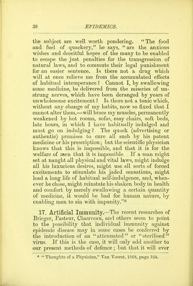 the subject are well worth pondering. The food and fuel of quacker^^/^ he says,  are the anxious wishes and deceitful hopes of the many to be enabled to escape the just penalties for the transgression of natural laws, and to commute their legal punishment for an easier sentence. Is there not a drug which will at once relieve me from the accumulated effects of habitual intemperance? Cannot I, by swallowing some medicine, be delivered from the miseries of un- strung nerves, which have been deranged by years of unwholesome excitement ? Is there not a tonic which, without any change of my habits, now so fixed that I cannot alter them,—will brace my muscles, permanently weakened by hot rooms, sofas, easy chairs, soft beds, late hours, in which I have habitually indulged and must go on indulging ? The quack (advertising or authentic) promises to cure all such by his patent medicine or his prescription; but the scientific physician knows that this is impossible, and that it is for the welfare of men that it is impossible. If a man might set at naught all physical and vital laws, might indulge all his luxurious desires, might use all sorts of forced excitements to stimulate his jaded sensations, might lea.d a long life of habitual self-indulgence, and, when- ever he chose, might reinstate his shaken body in health and comfort by merely swallowing a certain quantity of medicine, it would be bad for human nature, by enabling men to sin with impunity/'* 17. Artificial Immunity.—The recent researches of Brieger, Pasteur, Chauveau, and others seem to point to the possibility that individual immunity against epidemic disease may in some cases be conferred by the introduction of an attenuated or sterilised virus. If this is the case, it will only add another to our present methods of defence; but that it will ever *  Thoughts of a Physician, Van Voorst, 1868, page 164.
