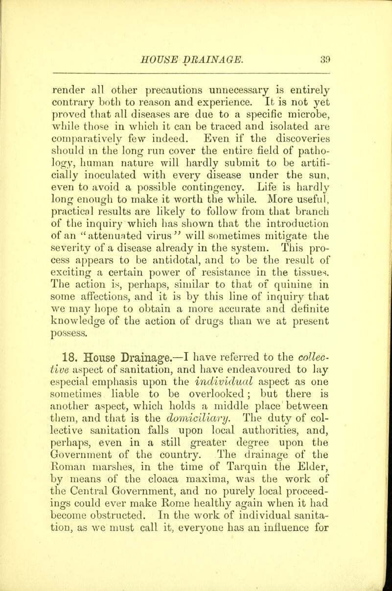 render all other precautions unnecessary is entirely contrary both to reason and experience. It is not yet proved that all diseases are due to a specific microbe, while those in which it can be traced and isolated are comparatively few indeed. Even if the discoveries should m the long run cover the entire field of patho- logy, human nature will hardly submit to be artifi- cially inoculated with every disease under the sun, even to avoid a possible contingency. Life is hardly long enough to make it worth the while. More useful, practical results are likely to follow from that branch of the inquiry which has shown that the introduction of an ''attenuated virus will sometimes mitigate the severity of a disease already in the system. This pro- cess appears to be antidotal, and to be the result of exciting a certain power of resistance in the tissues. The action is, perhaps, similar to that of quinine in some aflTections, and it is by this line of inquiry that we may hope to obtain a more accurate and definite knowledge of the action of drugs than we at present possess. 18. House Drainag'e.—I have referred to the collec' tive aspect of sanitation, and have endeavoured to lay especial emphasis upon the individual aspect as one sometimes liable to be overlooked; but there is another aspect^ which holds a middle place between them, and that is the dowAciliary. The duty of col- lective sanitation falls upon local authorities, and, perhaps, even in a still greater degree upon the Government of the country. The drainage of the Roman marshes, in the time of Tarquin the Elder, by means of the cloaca maxima, was the work of the Central Government, and no purely local proceed- ings could ever make Rome healthy again when it had become obstructed. In the work of individual sanita- tion, as we must call it, everyone has an influence for